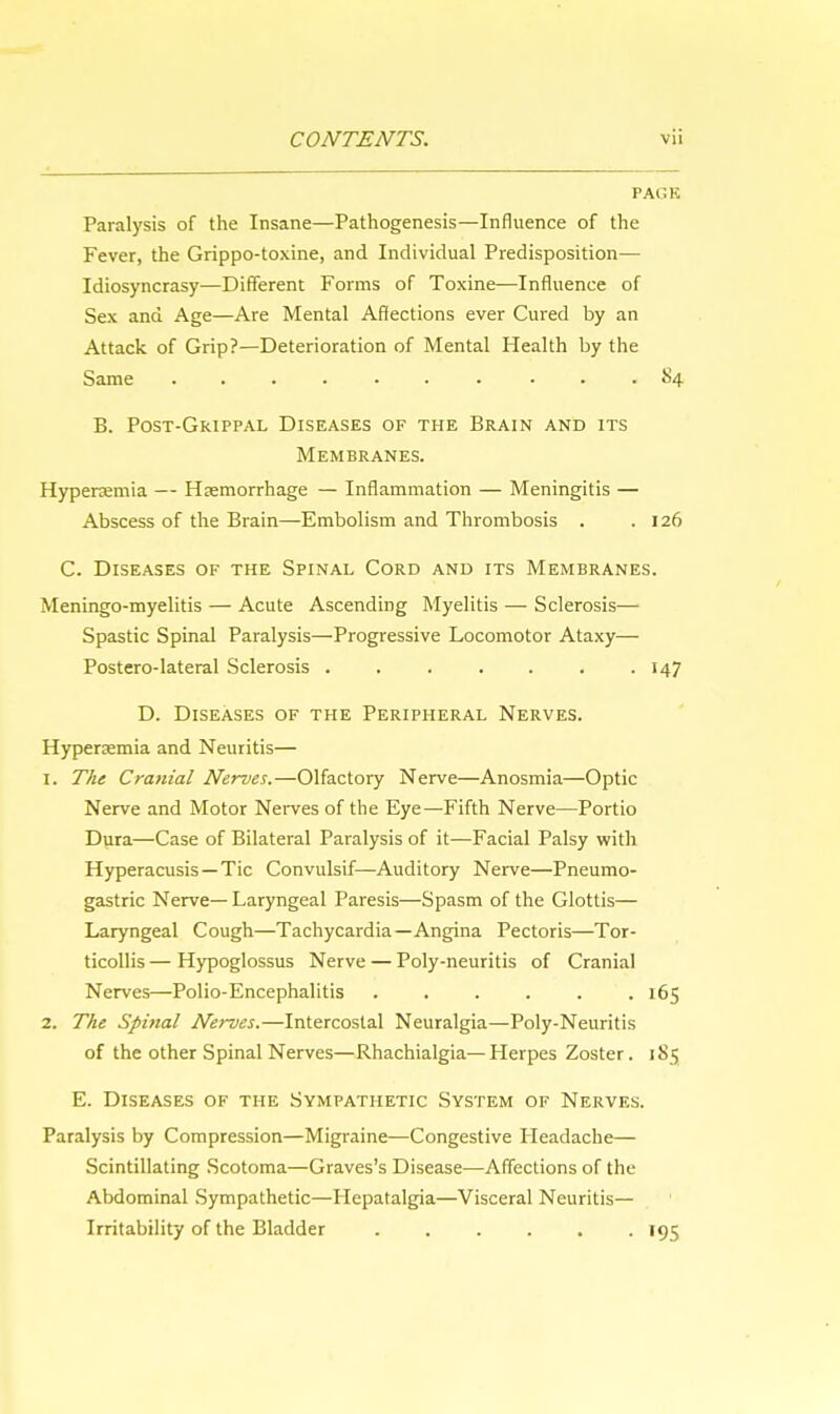 Paralysis of the Insane—Pathogenesis—Influence of the Fever, the Grippo-toxine, and Individual Predisposition— Idiosyncrasy—Different Forms of Toxine—Influence of Sex and Age—Are Mental Affections ever Cured by an Attack of Grip?—Deterioration of Mental Health by the Same . . . . S4 B. Post-Grippal Diseases of the Brain and its Membranes. Hyperemia — Hemorrhage — Inflammation — Meningitis — Abscess of the Brain—Embolism and Thrombosis . .126 C. Diseases of the Spinal Cord and its Membranes. Meningo-myelitis — Acute Ascending Myelitis — Sclerosis— Spastic Spinal Paralysis—Progressive Locomotor Ataxy— Postero-lateral Sclerosis 147 D. Diseases of the Peripheral Nerves. Hyperemia and Neuritis— 1. The Cranial Nerves.—Olfactory Nerve—Anosmia—Optic Nerve and Motor Nerves of the Eye—Fifth Nerve—Portio Dura—Case of Bilateral Paralysis of it—Facial Palsy with Hyperacusis—Tic Convulsif—Auditory Nerve—Pneumo- gastric Nerve— Laryngeal Paresis—Spasm of the Glottis— Laryngeal Cough—Tachycardia—Angina Pectoris—Tor- ticollis — Hypoglossus Nerve — Poly-neuritis of Cranial Nerves—Polio-Encephalitis ...... 165 2. The Spinal Nerves.—Intercostal Neuralgia—Poly-Neuritis of the other Spinal Nerves—Rhachialgia—Herpes Zoster. 185 E. Diseases of the Sympathetic System of Nerves. Paralysis by Compression—Migraine—Congestive Headache— Scintillating Scotoma—Graves's Disease—Affections of the Abdominal Sympathetic—Hepatalgia—Visceral Neuritis- Irritability of the Bladder 195