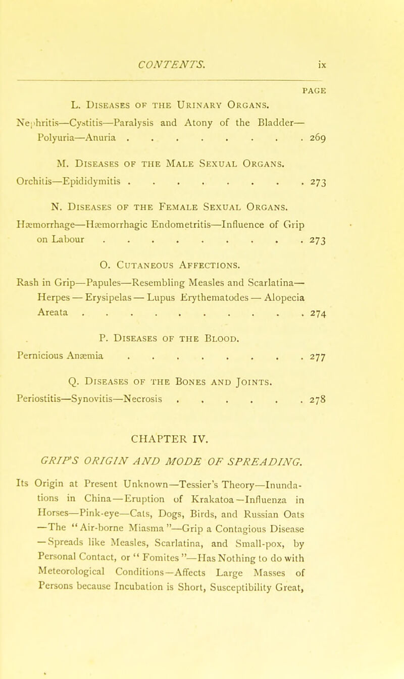 PAGE L. Diseases of the Urinary Organs. Nephritis—Cystitis—Paralysis and Atony of the Bladder— Polyuria—Anuria ........ 269 M. Diseases of the Male Sexual Organs. Orchitis—Epididymitis ........ 273 N. Diseases of the Female Sexual Organs. Haemorrhage—Hemorrhagic Endometritis—Influence of Grip on Labour ......... 273 O. Cutaneous Affections. Rash in Grip—Papules—Resembling Measles and Scarlatina— Herpes — Erysipelas — Lupus Erythematodes —■ Alopecia Areata .......... 274 P. Diseases of the Blood. Pernicious Anaemia 277 Q. Diseases of the Bones and Joints. Periostitis—Synovitis—Necrosis 278 CHAPTER IV. GRIPS ORIGIN AND MODE OF SPREADING. Its Origin at Present Unknown—Tessier's Theory—Inunda- tions in China—Eruption of Krakatoa—Influenza in Horses—Pink-eye—Cats, Dogs, Birds, and Russian Oats —The Air-borne Miasma—Grip a Contagious Disease — Spreads like Measles, Scarlatina, and Small-pox, by Personal Contact, or  Fomitcs —Has Nothing to do with Meteorological Conditions—Affects Large Masses of Persons because Incubation is Short, Susceptibility Great,