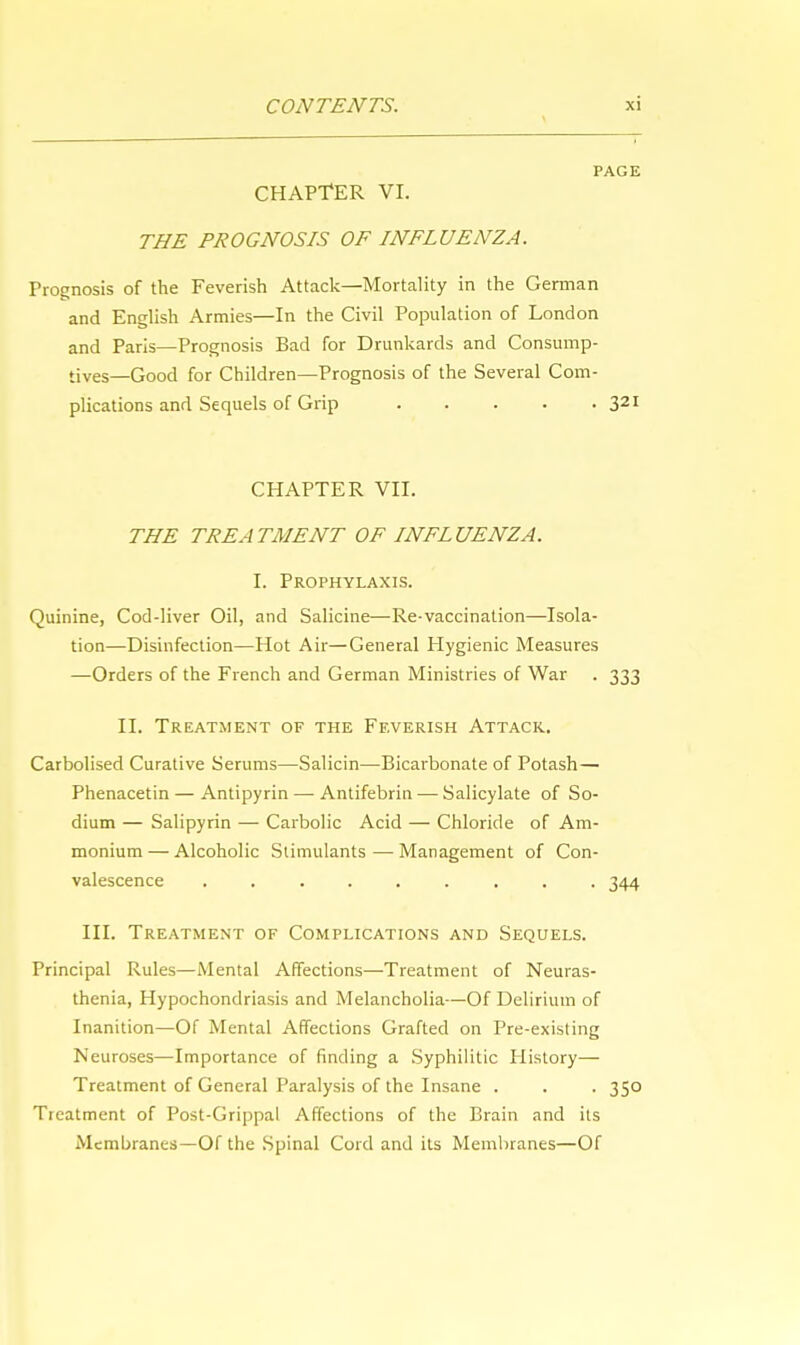 PAGE CHAPTER VI. THE PROGNOSIS OF INFLUENZA. Prognosis of the Feverish Attack—Mortality in the German and English Armies—In the Civil Population of London and Paris—Prognosis Bad for Drunkards and Consump- tives—Good for Children—Prognosis of the Several Com- plications and Sequels of Grip 321 CHAPTER VII. THE TREATMENT OF INFLUENZA. I. Prophylaxis. Quinine, Cod-liver Oil, and Salicine—Re-vaccination—Isola- tion—Disinfection—Hot Air—General Hygienic Measures —Orders of the French and German Ministries of War . 333 II. Treatment of the Feverish Attack. Carbolised Curative Serums—Salicin—Bicarbonate of Potash— Phenacetin — Antipyrin — Antifebrin — Salicylate of So- dium — Salipyrin — Carbolic Acid — Chloride of Am- monium— Alcoholic Stimulants—Management of Con- valescence ......... 344 III. Treatment of Complications and Sequels. Principal Rules—Mental Affections—Treatment of Neuras- thenia, Hypochondriasis and Melancholia—Of Delirium of Inanition—Of Mental Affections Grafted on Pre-existing Neuroses—Importance of finding a Syphilitic History— Treatment of General Paralysis of the Insane . . . 350 Treatment of Post-Grippal Affections of the Brain and its Membranes—Of the Spinal Cord and its Membranes—Of