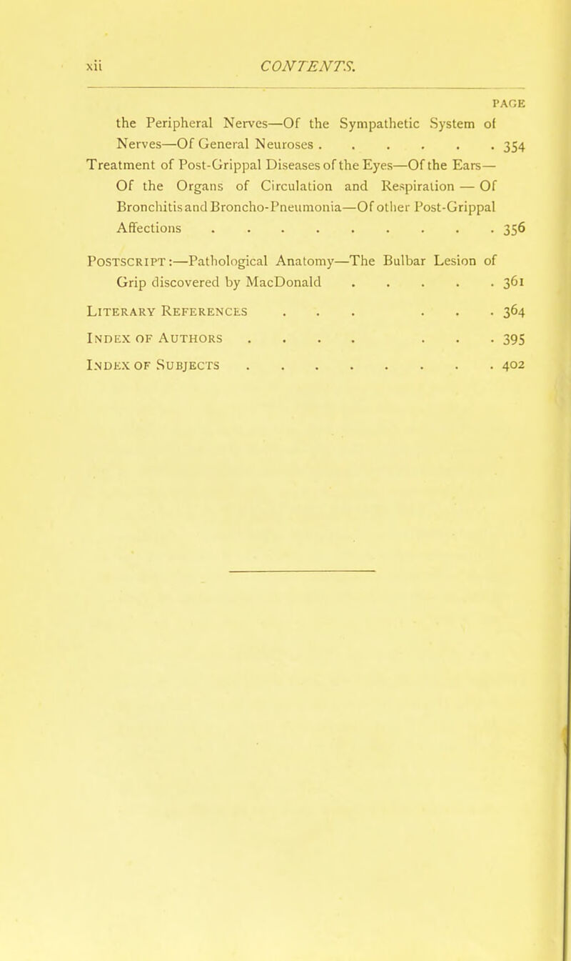 PAGE the Peripheral Nerves—Of the Sympathetic System of Nerves—Of General Neuroses . ..... 354 Treatment of Post-Grippal Diseases of the Eyes—Of the Ears— Of the Organs of Circulation and Respiration — Of Bronchitis and Broncho-Pneumonia—Of other Post-Grippal Affections 356 Postscript:—Pathological Anatomy—The Bulbar Lesion of Grip discovered by MacDonald ..... 361 Literary References ... ... 364 Index of Authors .... ... 395 Index of Subjects 402