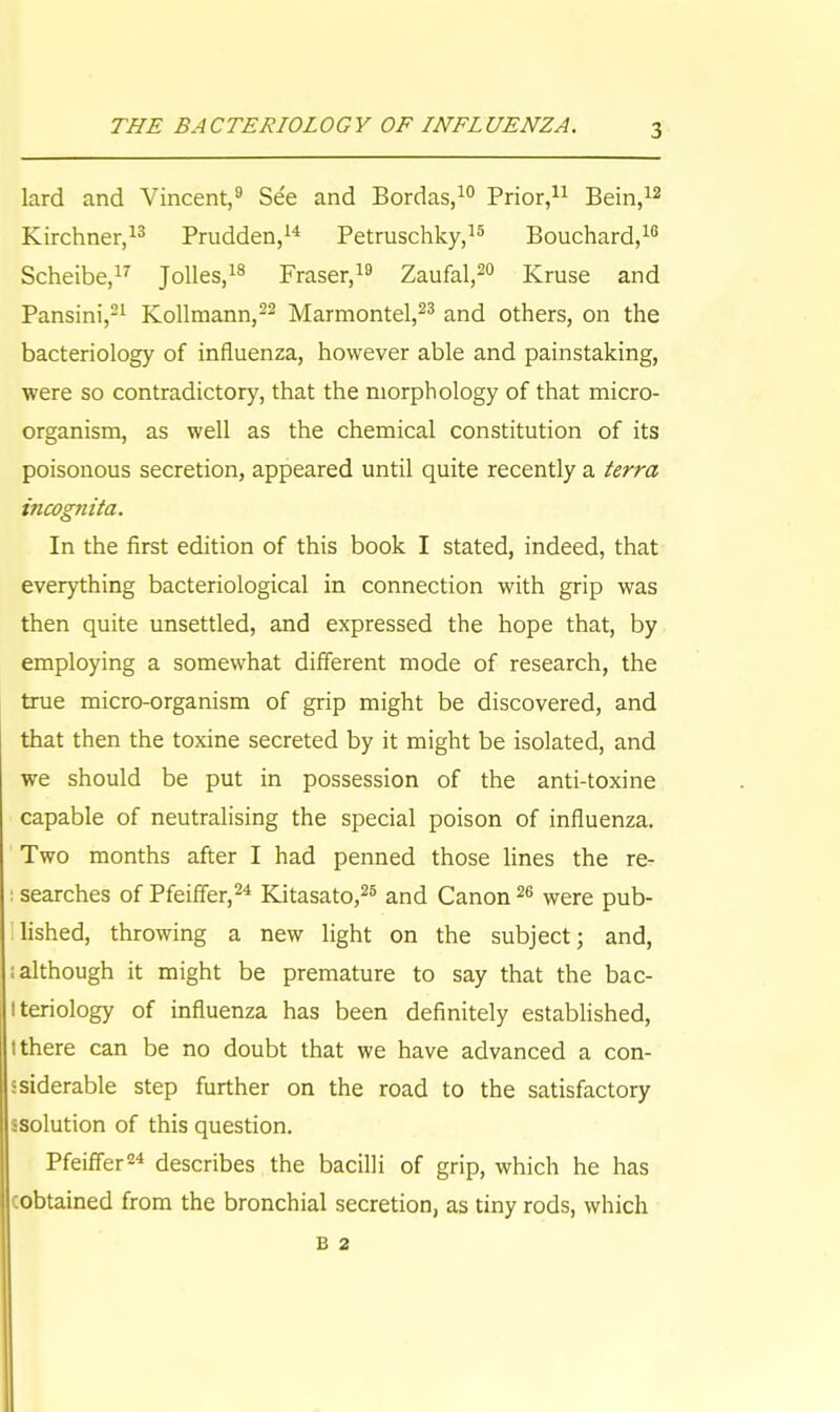lard and Vincent,9 See and Bordas,10 Prior,11 Bein,12 Kirchner,13 Prudden,14 Petruschky,15 Bouchard,16 Scheibe,17 Jolles,18 Fraser,19 Zaufal,20 Kruse and Pansini,21 Kollmann,22 Marmontel,23 and others, on the bacteriology of influenza, however able and painstaking, were so contradictory, that the morphology of that micro- organism, as well as the chemical constitution of its poisonous secretion, appeared until quite recently a terra incognita. In the first edition of this book I stated, indeed, that everything bacteriological in connection with grip was then quite unsettled, and expressed the hope that, by employing a somewhat different mode of research, the true micro-organism of grip might be discovered, and that then the toxine secreted by it might be isolated, and we should be put in possession of the anti-toxine capable of neutralising the special poison of influenza. Two months after I had penned those lines the re- : searches of Pfeiffer,24 Kitasato,26 and Canon26 were pub- lished, throwing a new light on the subject; and, ; although it might be premature to say that the bac- Iteriology of influenza has been definitely established, (there can be no doubt that we have advanced a con- siderable step further on the road to the satisfactory ssolution of this question. Pfeiffer24 describes the bacilli of grip, which he has (obtained from the bronchial secretion, as tiny rods, which B 2