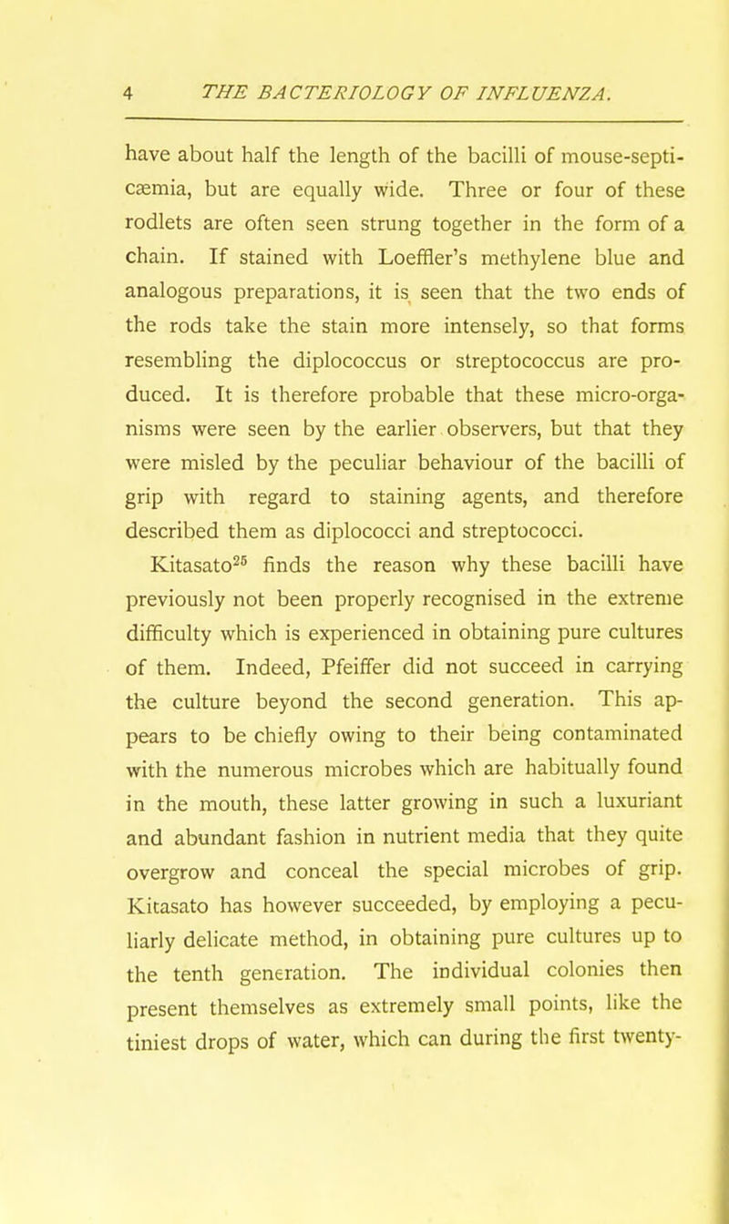 have about half the length of the bacilli of mouse-septi- caemia, but are equally wide. Three or four of these rodlets are often seen strung together in the form of a chain. If stained with Loeffler's methylene blue and analogous preparations, it is seen that the two ends of the rods take the stain more intensely, so that forms resembling the diplococcus or streptococcus are pro- duced. It is therefore probable that these micro-orga- nisms were seen by the earlier observers, but that they were misled by the peculiar behaviour of the bacilli of grip with regard to staining agents, and therefore described them as diplococci and streptococci. Kitasato25 finds the reason why these bacilli have previously not been properly recognised in the extreme difficulty which is experienced in obtaining pure cultures of them. Indeed, Pfeiffer did not succeed in carrying the culture beyond the second generation. This ap- pears to be chiefly owing to their being contaminated with the numerous microbes which are habitually found in the mouth, these latter growing in such a luxuriant and abundant fashion in nutrient media that they quite overgrow and conceal the special microbes of grip. Kitasato has however succeeded, by employing a pecu- liarly delicate method, in obtaining pure cultures up to the tenth generation. The individual colonies then present themselves as extremely small points, like the tiniest drops of water, which can during the first twenty-