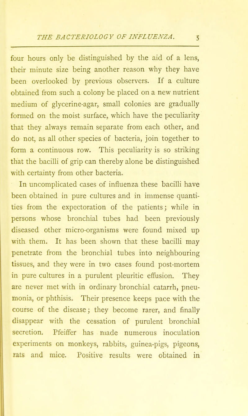 four hours only be distinguished by the aid of a lens, their minute size being another reason why they have been overlooked by previous observers. If a culture obtained from such a colony be placed on a new nutrient medium of glycerine-agar, small colonies are gradually formed on the moist surface, which have the peculiarity that they always remain separate from each other, and do not, as all other species of bacteria, join together to form a continuous row. This peculiarity is so striking that the bacilli of grip can thereby alone be distinguished with certainty from other bacteria. In uncomplicated cases of influenza these bacilli have been obtained in pure cultures and in immense quanti- ties from the expectoration of the patients; while in persons whose bronchial tubes had been previously diseased other micro-organisms were found mixed up with them. It has been shown that these bacilli may penetrate from the bronchial tubes into neighbouring tissues, and they were in two cases found post-mortem in pure cultures in a purulent pleuritic effusion. They are never met with in ordinary bronchial catarrh, pneu- monia, or phthisis. Their presence keeps pace with the course of the disease; they become rarer, and finally disappear with the cessation of purulent bronchial secretion. Pfeiffer has made numerous inoculation experiments on monkeys, rabbits, guinea-pigs, pigeons, rats and mice. Positive results were obtained in