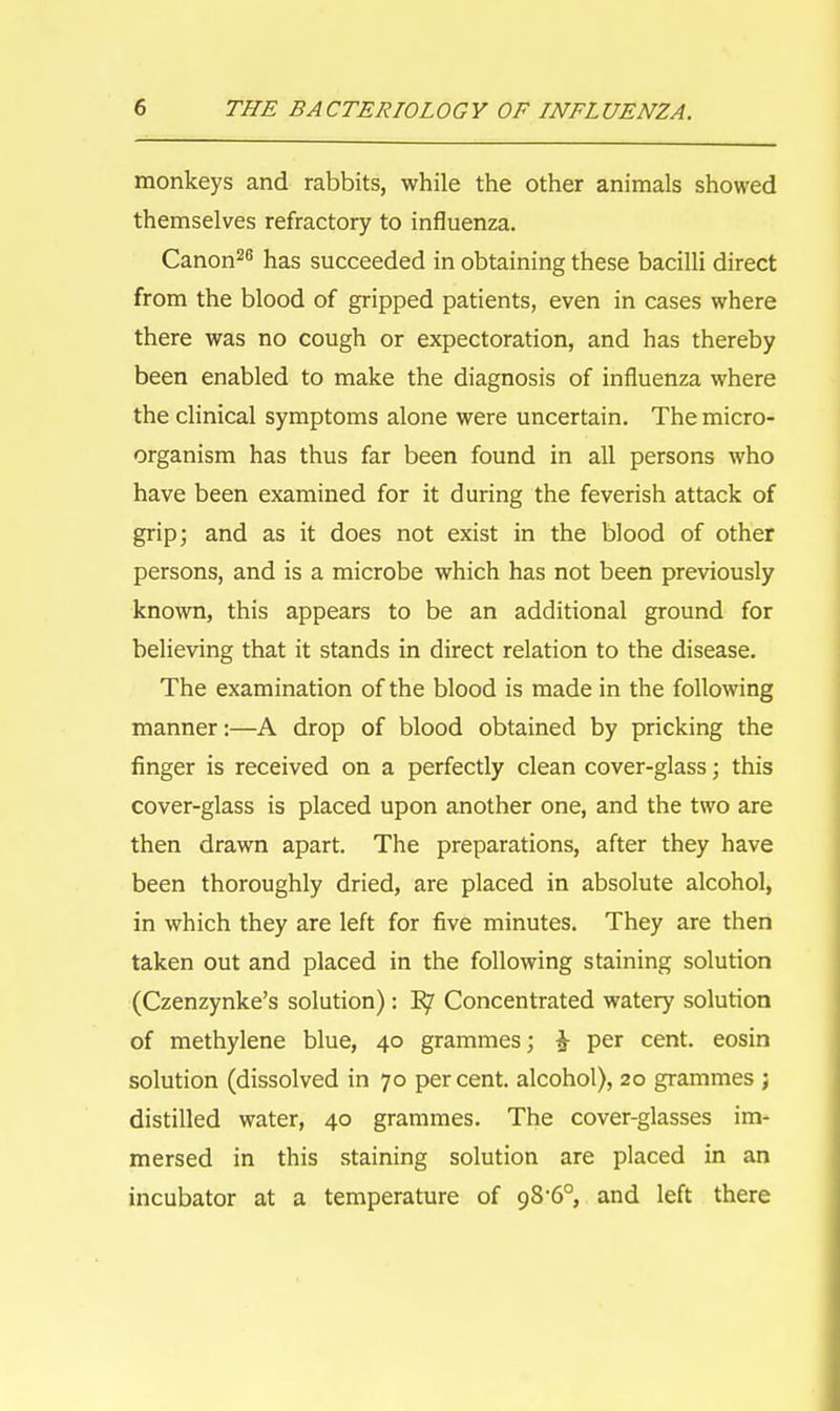 monkeys and rabbits, while the other animals showed themselves refractory to influenza. Canon28 has succeeded in obtaining these bacilli direct from the blood of gripped patients, even in cases where there was no cough or expectoration, and has thereby been enabled to make the diagnosis of influenza where the clinical symptoms alone were uncertain. The micro- organism has thus far been found in all persons who have been examined for it during the feverish attack of grip; and as it does not exist in the blood of other persons, and is a microbe which has not been previously known, this appears to be an additional ground for believing that it stands in direct relation to the disease. The examination of the blood is made in the following manner:—A drop of blood obtained by pricking the finger is received on a perfectly clean cover-glass; this cover-glass is placed upon another one, and the two are then drawn apart. The preparations, after they have been thoroughly dried, are placed in absolute alcohol, in which they are left for five minutes. They are then taken out and placed in the following staining solution (Czenzynke's solution): B7 Concentrated watery solution of methylene blue, 40 grammes; £ per cent, eosin solution (dissolved in 70 percent, alcohol), 20 grammes ; distilled water, 40 grammes. The cover-glasses im- mersed in this staining solution are placed in an incubator at a temperature of gS'60, and left there