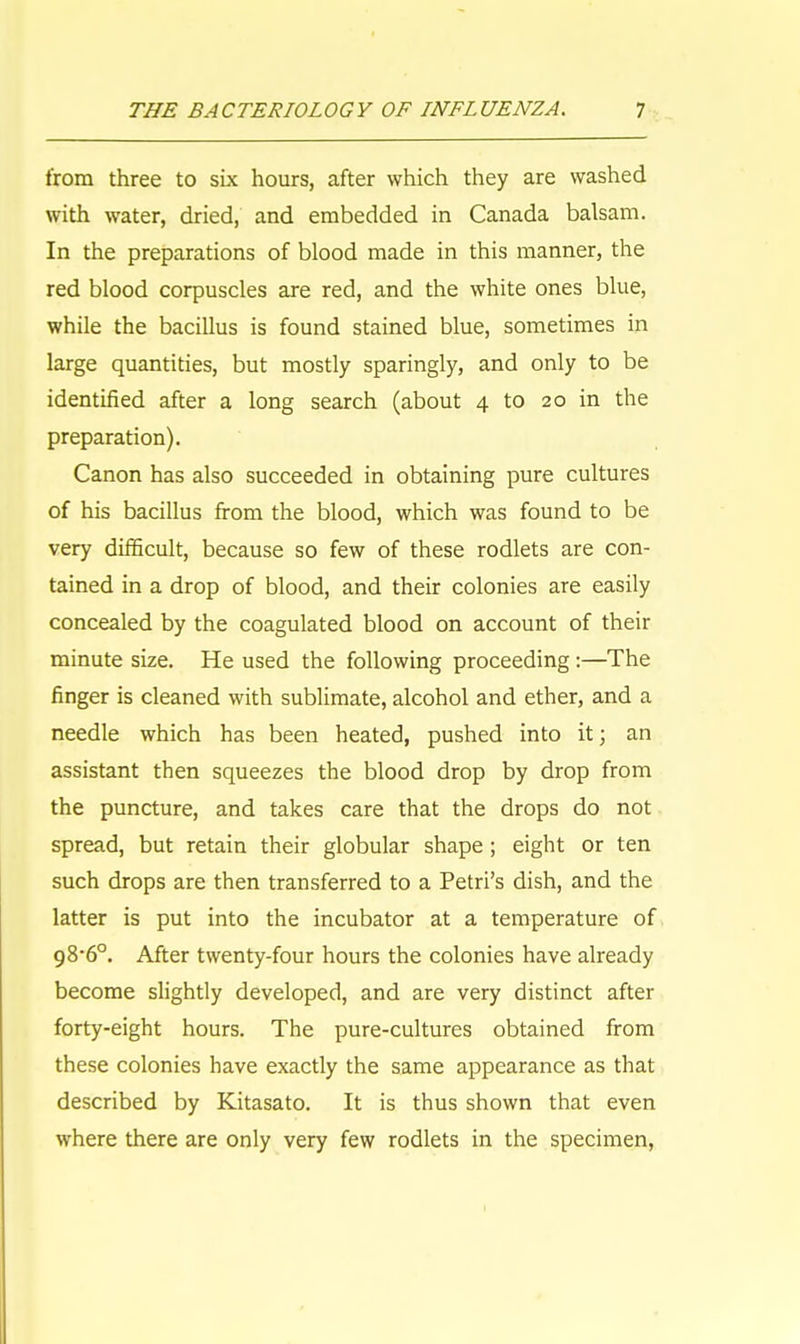 from three to six hours, after which they are washed with water, dried, and embedded in Canada balsam. In the preparations of blood made in this manner, the red blood corpuscles are red, and the white ones blue, while the bacillus is found stained blue, sometimes in large quantities, but mostly sparingly, and only to be identified after a long search (about 4 to 20 in the preparation). Canon has also succeeded in obtaining pure cultures of his bacillus from the blood, which was found to be very difficult, because so few of these rodlets are con- tained in a drop of blood, and their colonies are easily concealed by the coagulated blood on account of their minute size. He used the following proceeding :—The finger is cleaned with sublimate, alcohol and ether, and a needle which has been heated, pushed into it; an assistant then squeezes the blood drop by drop from the puncture, and takes care that the drops do not spread, but retain their globular shape ; eight or ten such drops are then transferred to a Petri's dish, and the latter is put into the incubator at a temperature of 98-6°. After twenty-four hours the colonies have already become slightly developed, and are very distinct after forty-eight hours. The pure-cultures obtained from these colonies have exactly the same appearance as that described by Kitasato. It is thus shown that even where there are only very few rodlets in the specimen,