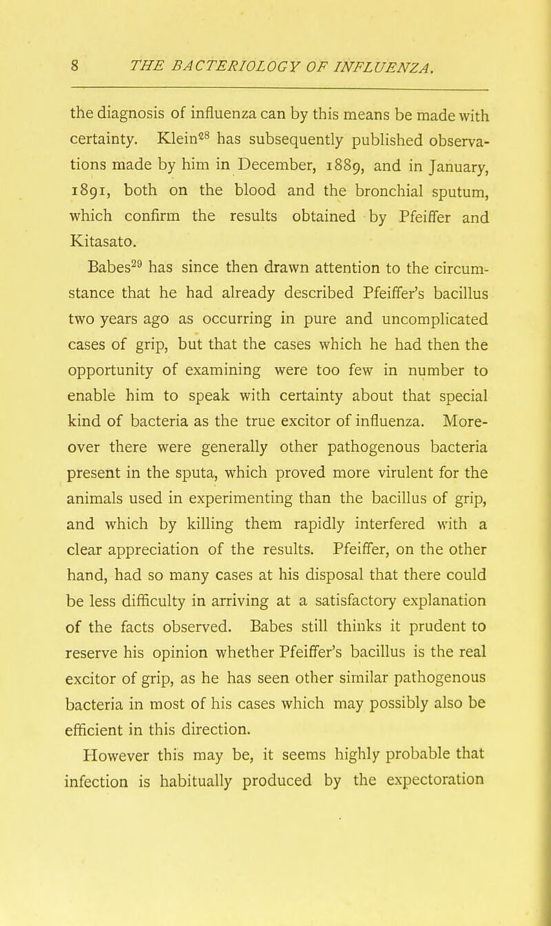 the diagnosis of influenza can by this means be made with certainty. Klein28 has subsequently published observa- tions made by him in December, 1889, and in January, 1891, both on the blood and the bronchial sputum, which confirm the results obtained by Pfeiffer and Kitasato. Babes29 has since then drawn attention to the circum- stance that he had already described Pfeiffer's bacillus two years ago as occurring in pure and uncomplicated cases of grip, but that the cases which he had then the opportunity of examining were too few in number to enable him to speak with certainty about that special kind of bacteria as the true excitor of influenza. More- over there were generally other pathogenous bacteria present in the sputa, which proved more virulent for the animals used in experimenting than the bacillus of grip, and which by killing them rapidly interfered with a clear appreciation of the results. Pfeiffer, on the other hand, had so many cases at his disposal that there could be less difficulty in arriving at a satisfactory explanation of the facts observed. Babes still thinks it prudent to reserve his opinion whether Pfeiffer's bacillus is the real excitor of grip, as he has seen other similar pathogenous bacteria in most of his cases which may possibly also be efficient in this direction. However this may be, it seems highly probable that infection is habitually produced by the expectoration