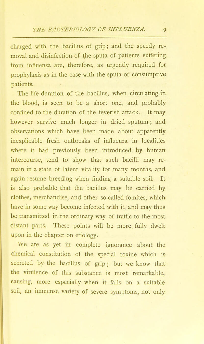 charged with the bacillus of grip; and the speedy re- moval and disinfection of the sputa of patients suffering from influenza are, therefore, as urgently required for prophylaxis as in the case with the sputa of consumptive patients. The life duration of the bacillus, when circulating in the blood, is seen to be a short one, and probably confined to the duration of the feverish attack. It may however survive much longer in dried sputum; and observations which have been made about apparently inexplicable fresh outbreaks of influenza in localities where it had previously been introduced by human intercourse, tend to show that such bacilli may re- main in a state of latent vitality for many months, and again resume breeding when finding a suitable soil. It is also probable that the bacillus may be carried by clothes, merchandise, and other so-called fomites, which have in some way become infected with it, and may thus be transmitted in the ordinary way of traffic to the most distant parts. These points will be more fully dwelt upon in the chapter on etiology. We are as yet in complete ignorance about the chemical constitution of the special toxine which is secreted by the bacillus of grip; but we know that the virulence of this substance is most remarkable, causing, more especially when it falls on a suitable soil, an immense variety of severe symptoms, not only