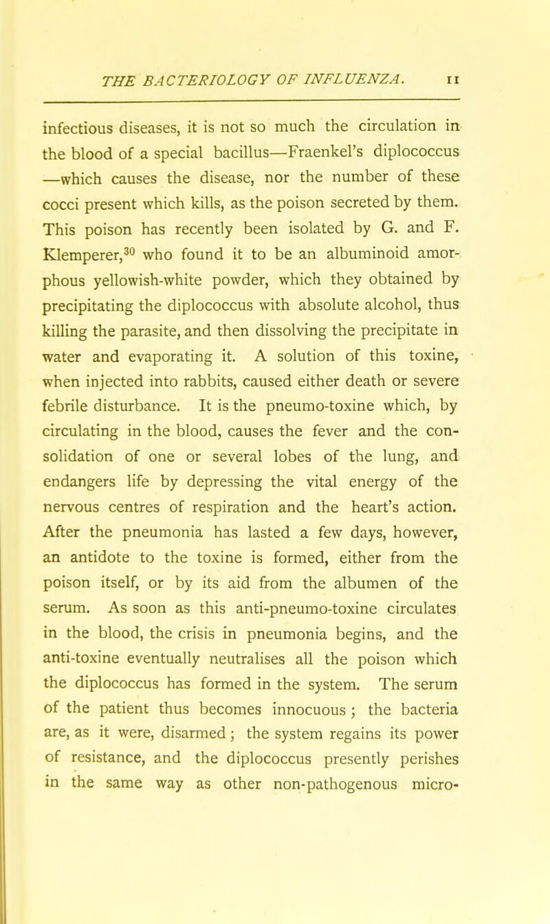 infectious diseases, it is not so much the circulation in the blood of a special bacillus—Fraenkel's diplococcus —which causes the disease, nor the number of these cocci present which kills, as the poison secreted by them. This poison has recently been isolated by G. and F. Klemperer,30 who found it to be an albuminoid amor- phous yellowish-white powder, which they obtained by precipitating the diplococcus with absolute alcohol, thus killing the parasite, and then dissolving the precipitate in water and evaporating it. A solution of this toxine, when injected into rabbits, caused either death or severe febrile disturbance. It is the pneumo-toxine which, by circulating in the blood, causes the fever and the con- solidation of one or several lobes of the lung, and endangers life by depressing the vital energy of the nervous centres of respiration and the heart's action. After the pneumonia has lasted a few days, however, an antidote to the toxine is formed, either from the poison itself, or by its aid from the albumen of the serum. As soon as this anti-pneumo-toxine circulates in the blood, the crisis in pneumonia begins, and the anti-toxine eventually neutralises all the poison which the diplococcus has formed in the system. The serum of the patient thus becomes innocuous ; the bacteria are, as it were, disarmed; the system regains its power of resistance, and the diplococcus presently perishes in the same way as other non-pathogenous micro-