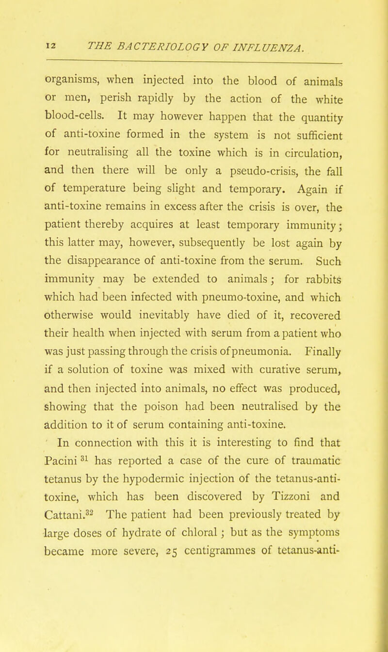 organisms, when injected into the blood of animals or men, perish rapidly by the action of the white blood-cells. It may however happen that the quantity of anti-toxine formed in the system is not sufficient for neutralising all the toxine which is in circulation, and then there will be only a pseudo-crisis, the fall of temperature being slight and temporary. Again if anti-toxine remains in excess after the crisis is over, the patient thereby acquires at least temporary immunity; this latter may, however, subsequently be lost again by the disappearance of anti-toxine from the serum. Such immunity may be extended to animals; for rabbits which had been infected with pneumo-toxine, and which otherwise would inevitably have died of it, recovered their health when injected with serum from a patient who was just passing through the crisis of pneumonia. Finally if a solution of toxine was mixed with curative serum, and then injected into animals, no effect was produced, showing that the poison had been neutralised by the addition to it of serum containing anti-toxine. In connection with this it is interesting to find that Pacini31 has reported a case of the cure of traumatic tetanus by the hypodermic injection of the tetanus-anti- toxine, which has been discovered by Tizzoni and Cattani.32 The patient had been previously treated by large doses of hydrate of chloral; but as the symptoms became more severe, 25 centigrammes of tetanus-anti-