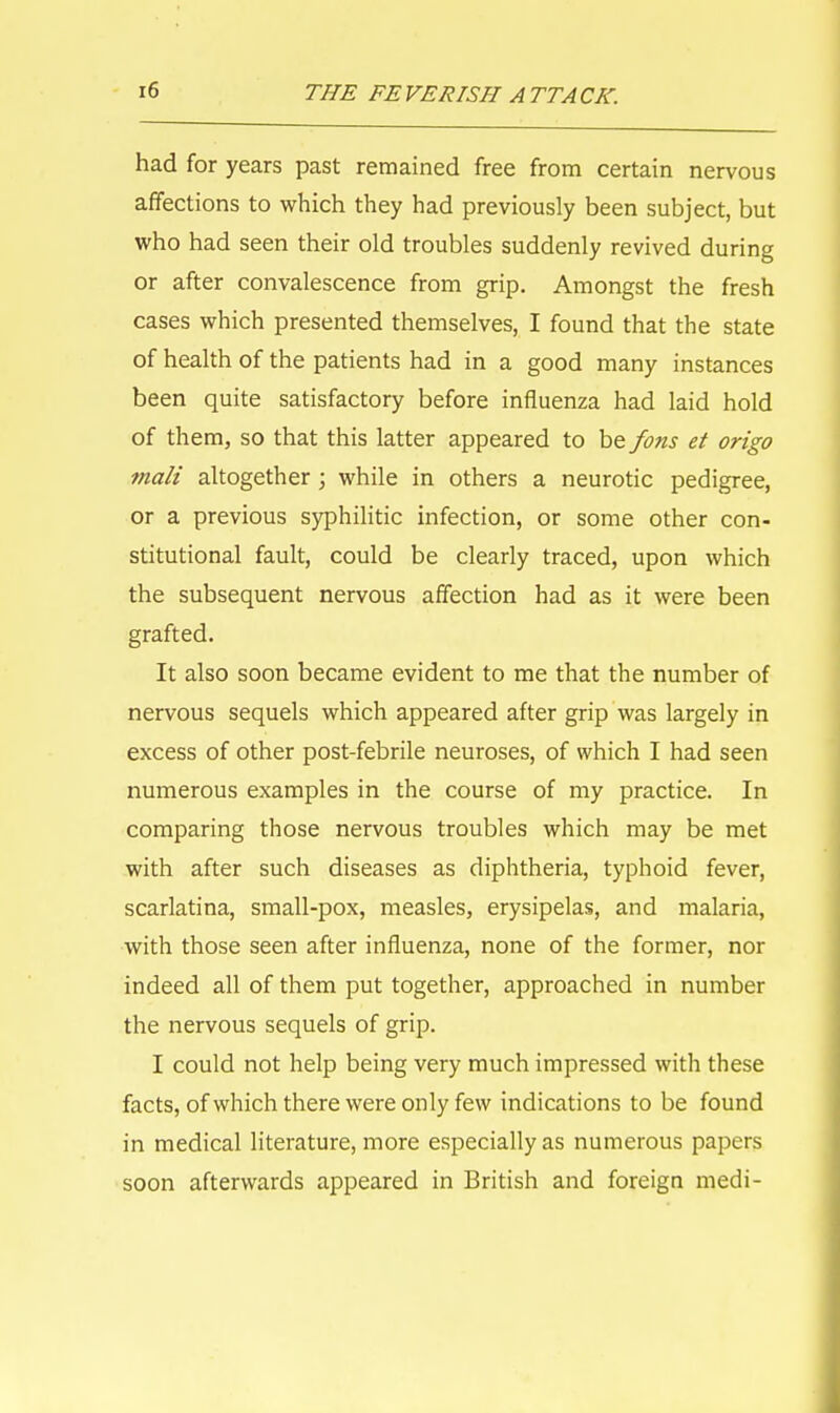had for years past remained free from certain nervous affections to which they had previously been subject, but who had seen their old troubles suddenly revived during or after convalescence from grip. Amongst the fresh cases which presented themselves, I found that the state of health of the patients had in a good many instances been quite satisfactory before influenza had laid hold of them, so that this latter appeared to be fons et origo mali altogether; while in others a neurotic pedigree, or a previous syphilitic infection, or some other con- stitutional fault, could be clearly traced, upon which the subsequent nervous affection had as it were been grafted. It also soon became evident to me that the number of nervous sequels which appeared after grip was largely in excess of other post-febrile neuroses, of which I had seen numerous examples in the course of my practice. In comparing those nervous troubles which may be met with after such diseases as diphtheria, typhoid fever, scarlatina, small-pox, measles, erysipelas, and malaria, with those seen after influenza, none of the former, nor indeed all of them put together, approached in number the nervous sequels of grip. I could not help being very much impressed with these facts, of which there were only few indications to be found in medical literature, more especially as numerous papers soon afterwards appeared in British and foreign medi-
