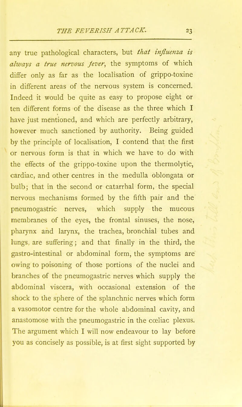 any true pathological characters, but that influenza is always a true nervous Jever, the symptoms of which differ only as far as the localisation of grippo-toxine in different areas of the nervous system is concerned. Indeed it would be quite as easy to propose eight or ten different forms of the disease as the three which I have just mentioned, and which are perfectly arbitrary, however much sanctioned by authority. Being guided by the principle of localisation, I contend that the first or nervous form is that in which we have to do with the effects of the grippo-toxine upon the thermolytic, cardiac, and other centres in the medulla oblongata or bulb; that in the second or catarrhal form, the special nervous mechanisms formed by the fifth pair and the pneumogastric nerves, which supply the mucous membranes of the eyes, the frontal sinuses, the nose, pharynx and larynx, the trachea, bronchial tubes and lungs, are suffering; and that finally in the third, the gastro-intestinal or abdominal form, the symptoms are owing to poisoning of those portions of the nuclei and branches of the pneumogastric nerves which supply the abdominal viscera, with occasional extension of the shock to the sphere of the splanchnic nerves which form a vasomotor centre for the whole abdominal cavity, and anastomose with the pneumogastric in the cceliac plexus. The argument which I will now endeavour to lay before you as concisely as possible, is at first sight supported by