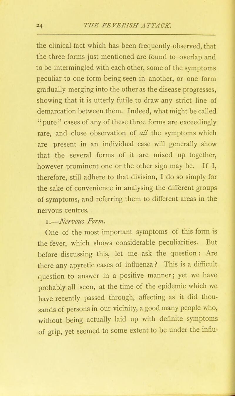 the clinical fact which has been frequently observed, that the three forms just mentioned are found to overlap and to be intermingled with each other, some of the symptoms peculiar to one form being seen in another, or one form gradually merging into the other as the disease progresses, showing that it is utterly futile to draw any strict line of demarcation between them. Indeed, what might be called  pure  cases of any of these three forms are exceedingly rare, and close observation of all the symptoms which are present in an individual case will generally show that the several forms of it are mixed up together, however prominent one or the other sign may be. If I, therefore, still adhere to that division, I do so simply for the sake of convenience in analysing the different groups of symptoms, and referring them to different areas in the nervous centres, i.—Nervous Form. One of the most important symptoms of this form is the fever, which shows considerable peculiarities. But before discussing this, let me ask the question: Are there any apyretic cases of influenza ? This is a difficult question to answer in a positive manner; yet we have probably all seen, at the time of the epidemic which we have recently passed through, affecting as it did thou- sands of persons in our vicinity, a good many people who, without being actually laid up with definite symptoms of grip, yet seemed to some extent to be under the influ-