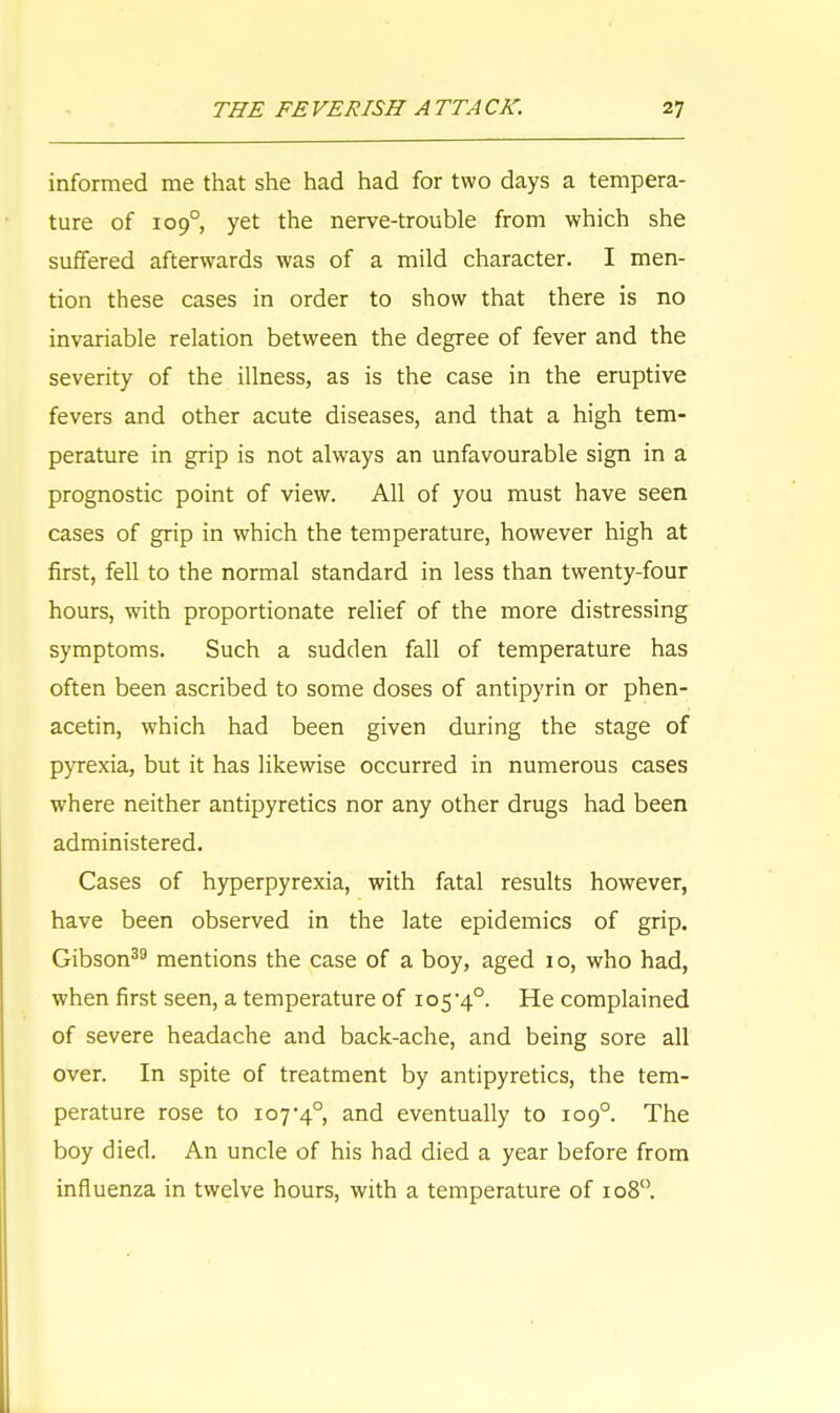 informed me that she had had for two days a tempera- ture of 109° yet the nerve-trouble from which she suffered afterwards was of a mild character. I men- tion these cases in order to show that there is no invariable relation between the degree of fever and the severity of the illness, as is the case in the eruptive fevers and other acute diseases, and that a high tem- perature in grip is not always an unfavourable sign in a prognostic point of view. All of you must have seen cases of grip in which the temperature, however high at first, fell to the normal standard in less than twenty-four hours, with proportionate relief of the more distressing symptoms. Such a sudden fall of temperature has often been ascribed to some doses of antipyrin or phen- acetin, which had been given during the stage of pyrexia, but it has likewise occurred in numerous cases where neither antipyretics nor any other drugs had been administered. Cases of hyperpyrexia, with fatal results however, have been observed in the late epidemics of grip. Gibson39 mentions the case of a boy, aged 10, who had, when first seen, a temperature of 105'4°. He complained of severe headache and back-ache, and being sore all over. In spite of treatment by antipyretics, the tem- perature rose to 107*4°, and eventually to 109° The boy died. An uncle of his had died a year before from influenza in twelve hours, with a temperature of 108°.