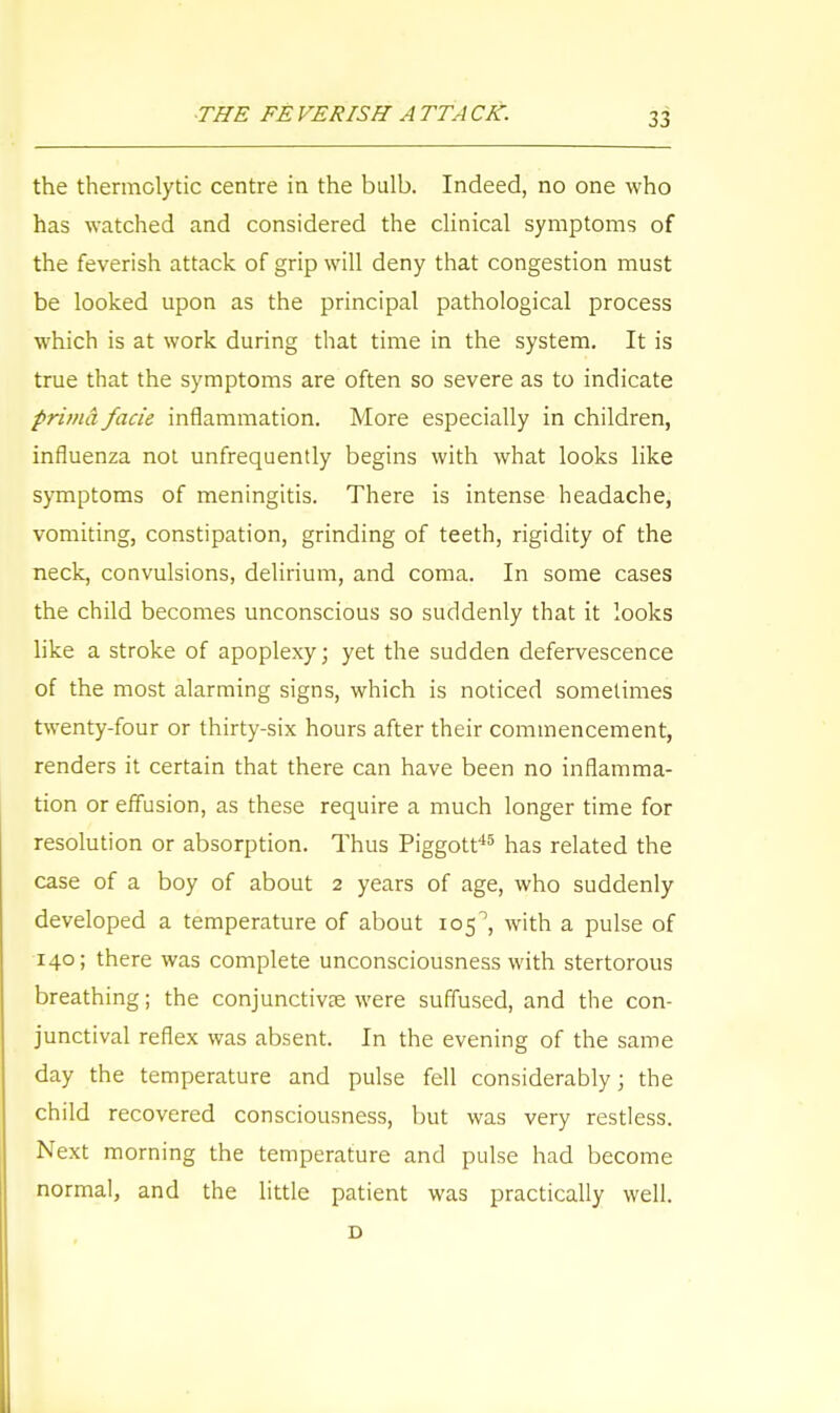 the thermolytic centre in the bulb. Indeed, no one who has watched and considered the clinical symptoms of the feverish attack of grip will deny that congestion must be looked upon as the principal pathological process which is at work during that time in the system. It is true that the symptoms are often so severe as to indicate prima facie inflammation. More especially in children, influenza not unfrequently begins with what looks like symptoms of meningitis. There is intense headache, vomiting, constipation, grinding of teeth, rigidity of the neck, convulsions, delirium, and coma. In some cases the child becomes unconscious so suddenly that it looks like a stroke of apoplexy; yet the sudden defervescence of the most alarming signs, which is noticed sometimes twenty-four or thirty-six hours after their commencement, renders it certain that there can have been no inflamma- tion or effusion, as these require a much longer time for resolution or absorption. Thus Piggott45 has related the case of a boy of about 2 years of age, who suddenly developed a temperature of about 105°, with a pulse of 140; there was complete unconsciousness with stertorous breathing; the conjunctivae were suffused, and the con- junctival reflex was absent. In the evening of the same day the temperature and pulse fell considerably; the child recovered consciousness, but was very restless. Next morning the temperature and pulse had become normal, and the little patient was practically well. D