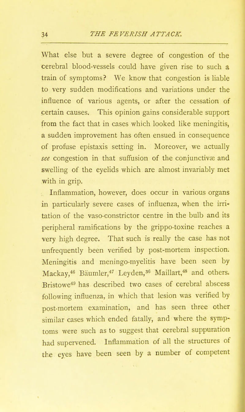 What else but a severe degree of congestion of the cerebral blood-vessels could have given rise to such a train of symptoms? We know that congestion is liable to very sudden modifications and variations under the influence of various agents, or after the cessation of certain causes. This opinion gains considerable support from the fact that in cases which looked like meningitis, a sudden improvement has often ensued in consequence of profuse epistaxis setting in. Moreover, we actually see congestion in that suffusion of the conjunctivae and swelling of the eyelids which are almost invariably met with in grip. Inflammation, however, does occur in various organs in particularly severe cases of influenza, when the irri- tation of the vaso-constrictor centre in the bulb and its peripheral ramifications by the grippo-toxine reaches a very high degree. That such is really the case has not unfrequently been verified by post-mortem inspection. Meningitis and meningo-myelitis have been seen by Mackay,46 Baumler,47 Ley den,36 Maillart,48 and others. Bristowe49 has described two cases of cerebral abscess following influenza, in which that lesion was verified by post-mortem examination, and has seen three other similar cases which ended fatally, and where the symp- toms were such as to suggest that cerebral suppuration had supervened. Inflammation of all the structures of the eyes have been seen by a number of competent