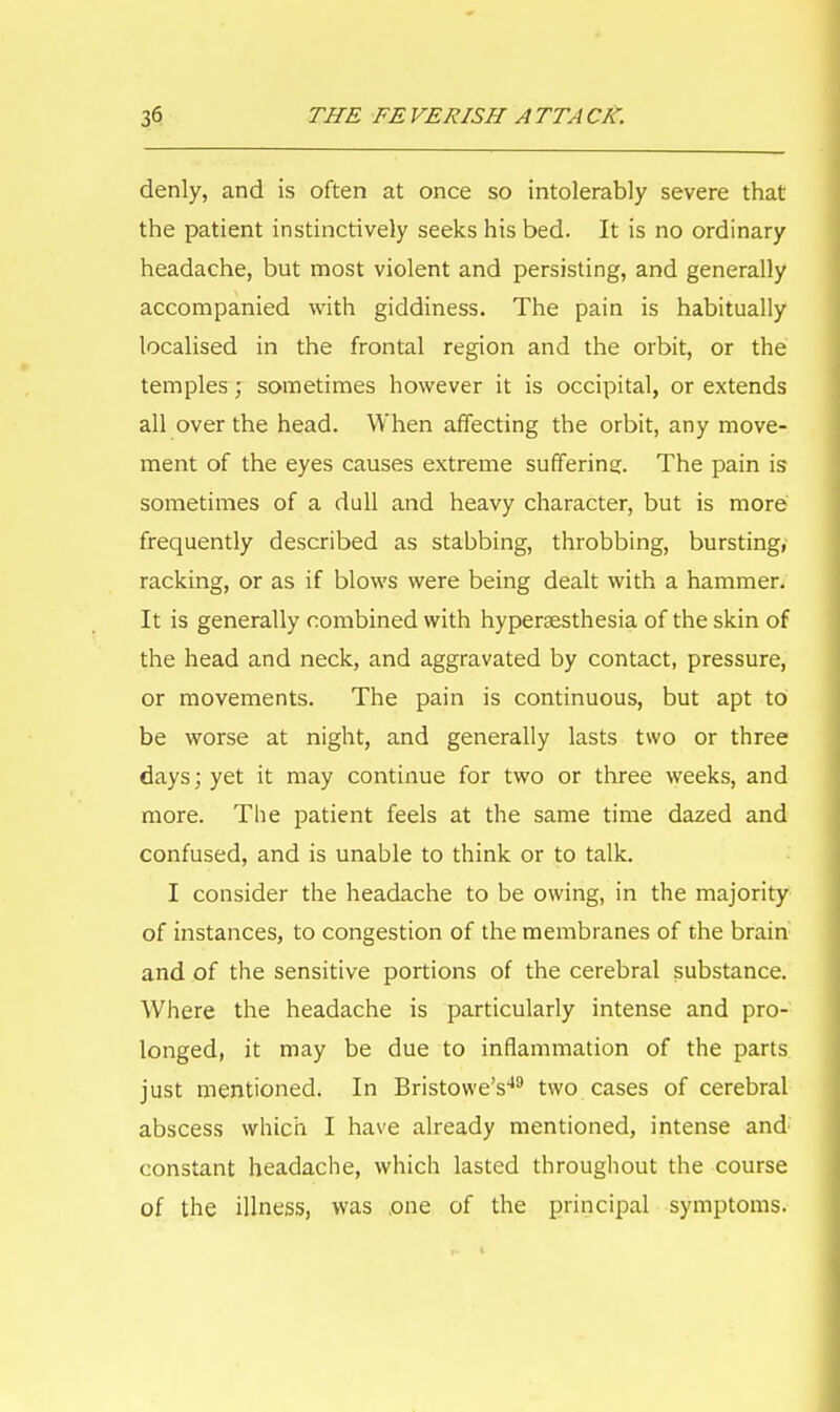 denly, and is often at once so intolerably severe that the patient instinctively seeks his bed. It is no ordinary headache, but most violent and persisting, and generally accompanied with giddiness. The pain is habitually localised in the frontal region and the orbit, or the temples; sometimes however it is occipital, or extends all over the head. When affecting the orbit, any move- ment of the eyes causes extreme suffering. The pain is sometimes of a dull and heavy character, but is more frequently described as stabbing, throbbing, bursting, racking, or as if blows were being dealt with a hammer. It is generally combined with hyperesthesia of the skin of the head and neck, and aggravated by contact, pressure, or movements. The pain is continuous, but apt to be worse at night, and generally lasts two or three days; yet it may continue for two or three weeks, and more. The patient feels at the same time dazed and confused, and is unable to think or to talk. I consider the headache to be owing, in the majority of instances, to congestion of the membranes of the brain and of the sensitive portions of the cerebral substance. Where the headache is particularly intense and pro- longed, it may be due to inflammation of the parts just mentioned. In Bristowe's49 two cases of cerebral abscess which I have already mentioned, intense and constant headache, which lasted throughout the course of the illness, was one of the principal symptoms.