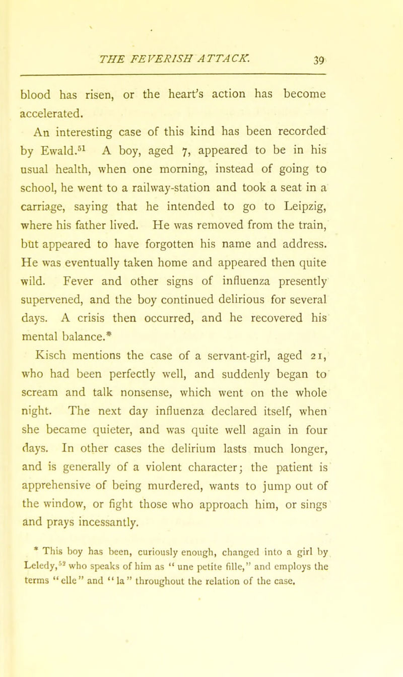 blood has risen, or the heart's action has become accelerated. An interesting case of this kind has been recorded by Ewald.51 A boy, aged 7, appeared to be in his usual health, when one morning, instead of going to school, he went to a railway-station and took a seat in a carriage, saying that he intended to go to Leipzig, where his father lived. He was removed from the train, but appeared to have forgotten his name and address. He was eventually taken home and appeared then quite wild. Fever and other signs of influenza presently supervened, and the boy continued delirious for several days. A crisis then occurred, and he recovered his mental balance.* Kisch mentions the case of a servant-girl, aged 21, who had been perfectly well, and suddenly began to scream and talk nonsense, which went on the whole night. The next day influenza declared itself, when she became quieter, and was quite well again in four days. In other cases the delirium lasts much longer, and is generally of a violent character; the patient is apprehensive of being murdered, wants to jump out of the window, or fight those who approach him, or sings and prays incessantly. * This boy has been, curiously enough, changed into a girl by Leledy,''2 who speaks of him as  une petite fille, and employs the terms elle and la throughout the relation of the case.