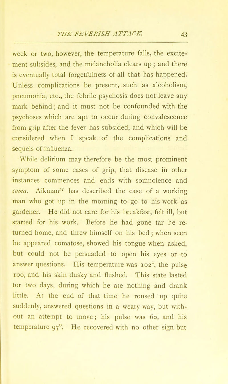 week or two, however, the temperature falls, the excite- ment subsides, and the melancholia clears up; and there is eventually total forgetfulness of all that has happened. Unless complications be present, such as alcoholism, pneumonia, etc., the febrile psychosis does not leave any mark behind; and it must not be confounded with the psychoses which are apt to occur during convalescence from grip after the fever has subsided, and which will be considered when I speak of the complications and sequels of influenza. While delirium may therefore be the most prominent symptom of some cases of grip, that disease in other instances commences and ends with somnolence and coma. Aikman57 has described the case of a working man who got up in the morning to go to his work as gardener. He did not care for his breakfast, felt ill, but started for his work. Before he had gone far he re- turned home, and threw himself on his bed; when seen he appeared comatose, showed his tongue when asked, but could not be persuaded to open his eyes or to answer questions. His temperature was 102° the pulse 100, and his skin dusky and flushed. This state lasted tor two days, during which he ate nothing and drank little. At the end of that time he roused up quite suddenly, answered questions in a weary way, but with- out an attempt to move; his pulse was 60, and his temperature 97° He recovered with no other sign but