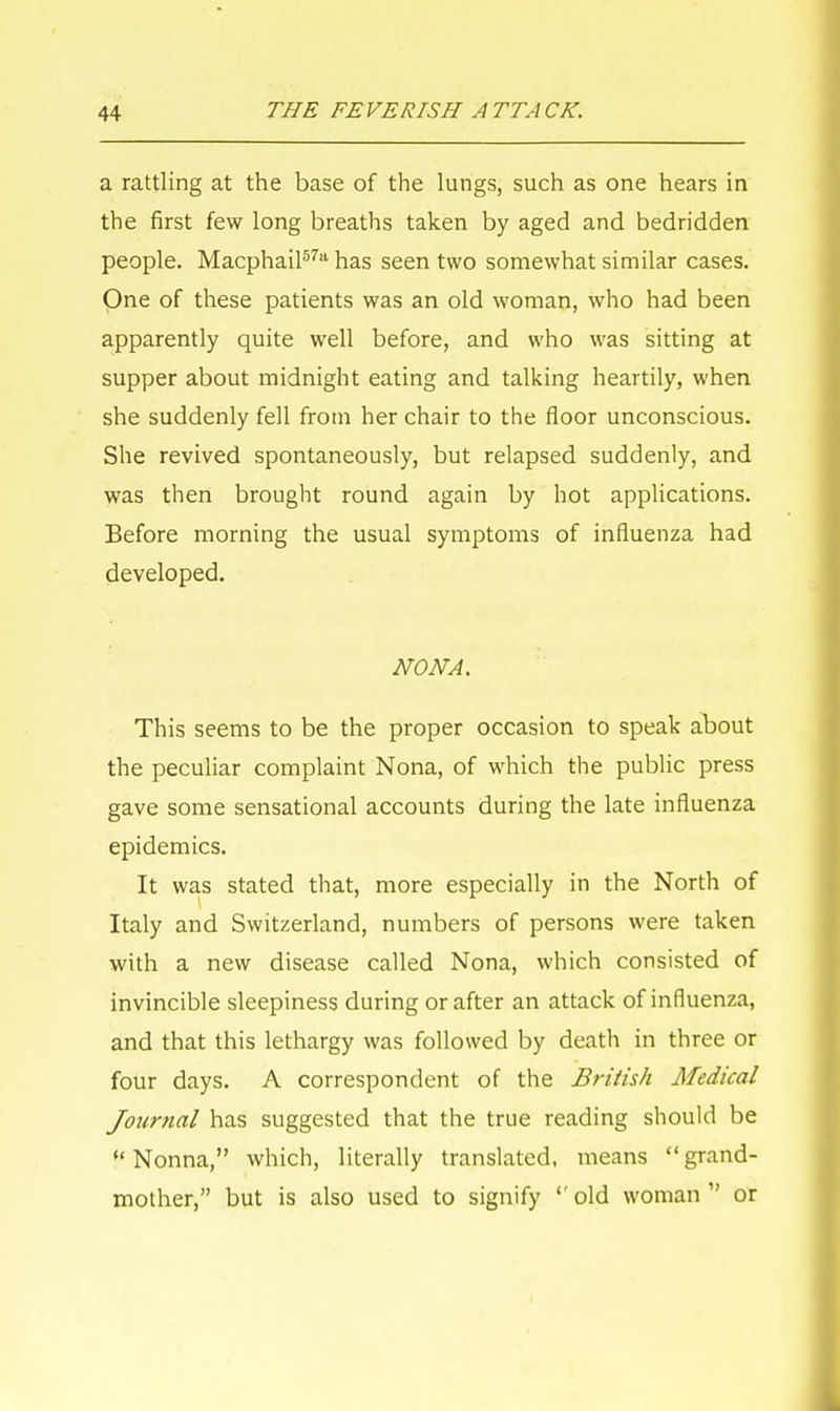 a rattling at the base of the lungs, such as one hears in the first few long breaths taken by aged and bedridden people. Macphail57'1 has seen two somewhat similar cases. Qne of these patients was an old woman, who had been apparently quite well before, and who was sitting at supper about midnight eating and talking heartily, when she suddenly fell from her chair to the floor unconscious. She revived spontaneously, but relapsed suddenly, and was then brought round again by hot applications. Before morning the usual symptoms of influenza had developed. NONA. This seems to be the proper occasion to speak about the peculiar complaint Nona, of which the public press gave some sensational accounts during the late influenza epidemics. It was stated that, more especially in the North of Italy and Switzerland, numbers of persons were taken with a new disease called Nona, which consisted of invincible sleepiness during or after an attack of influenza, and that this lethargy was followed by death in three or four days. A correspondent of the British Medical Journal has suggested that the true reading should be f Nonna, which, literally translated, means  grand- mother, but is also used to signify  old woman  or