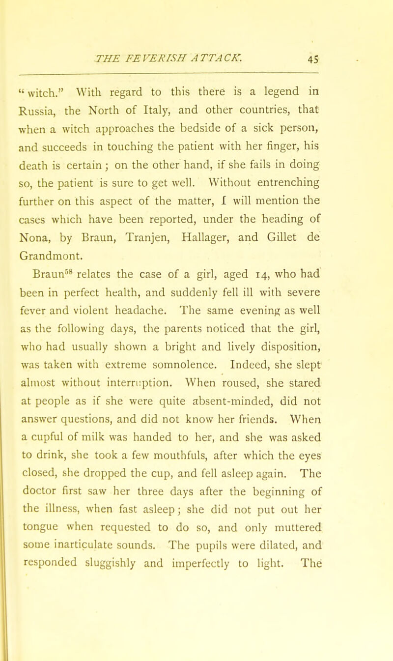 '• witch. With regard to this there is a legend in Russia, the North of Italy, and other countries, that when a witch approaches the bedside of a sick person, and succeeds in touching the patient with her finger, his death is certain ; on the other hand, if she fails in doing so, the patient is sure to get well. Without entrenching further on this aspect of the matter, I will mention the cases which have been reported, under the heading of Nona, by Braun, Tranjen, Hallager, and Gillet de Grandmont. Braun58 relates the case of a girl, aged 14, who had been in perfect health, and suddenly fell ill with severe fever and violent headache. The same evening as well as the following days, the parents noticed that the girl, who had usually shown a bright and lively disposition, was taken with extreme somnolence. Indeed, she slept almost without interruption. When roused, she stared at people as if she were quite absent-minded, did not answer questions, and did not know her friends. When a cupful of milk was handed to her, and she was asked to drink, she took a few mouthfuls, after which the eyes closed, she dropped the cup, and fell asleep again. The doctor first saw her three days after the beginning of the illness, when fast asleep; she did not put out her tongue when requested to do so, and only muttered some inarticulate sounds. The pupils were dilated, and responded sluggishly and imperfectly to light. The