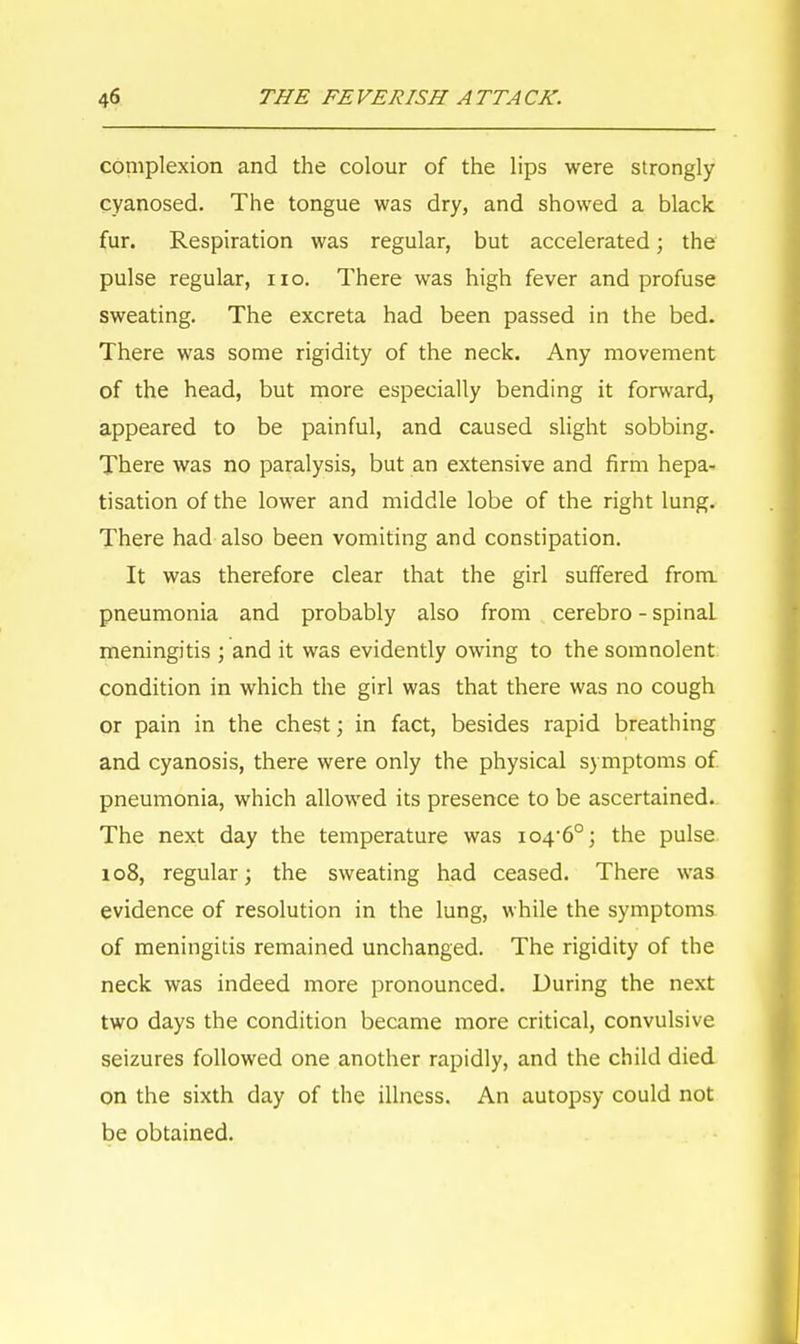 complexion and the colour of the lips were strongly cyanosed. The tongue was dry, and showed a black fur. Respiration was regular, but accelerated; the pulse regular, no. There was high fever and profuse sweating. The excreta had been passed in the bed. There was some rigidity of the neck. Any movement of the head, but more especially bending it forward, appeared to be painful, and caused slight sobbing. There was no paralysis, but an extensive and firm hepa- tisation of the lower and middle lobe of the right lung. There had also been vomiting and constipation. It was therefore clear that the girl suffered from pneumonia and probably also from cerebro - spinaL meningitis ; and it was evidently owing to the somnolent condition in which the girl was that there was no cough or pain in the chest; in fact, besides rapid breathing and cyanosis, there were only the physical symptoms of pneumonia, which allowed its presence to be ascertained. The next day the temperature was 104/60; the pulse 108, regular; the sweating had ceased. There was evidence of resolution in the lung, while the symptoms of meningitis remained unchanged. The rigidity of the neck was indeed more pronounced. During the next two days the condition became more critical, convulsive seizures followed one another rapidly, and the child died on the sixth day of the illness. An autopsy could not be obtained.