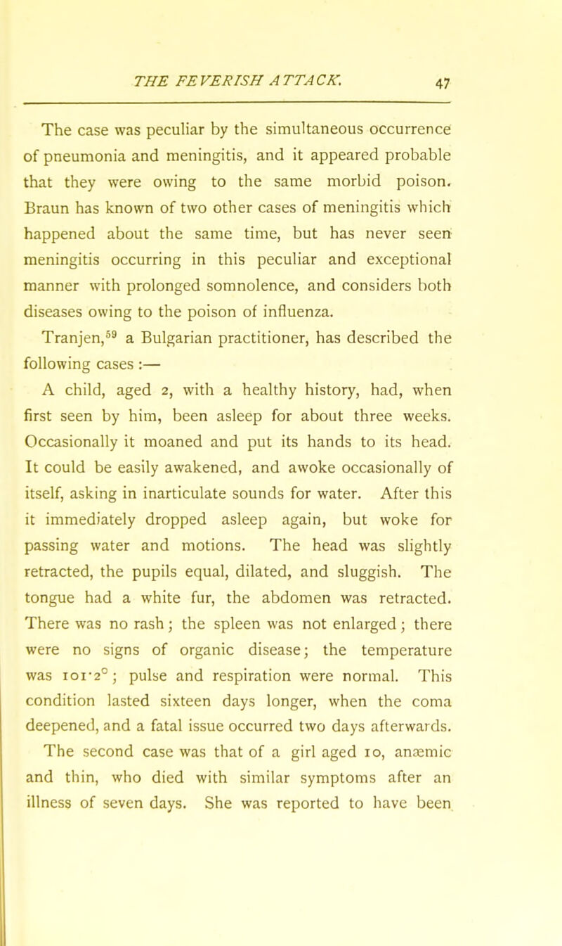 The case was peculiar by the simultaneous occurrence of pneumonia and meningitis, and it appeared probable that they were owing to the same morbid poison. Braun has known of two other cases of meningitis which happened about the same time, but has never seen meningitis occurring in this peculiar and exceptional manner with prolonged somnolence, and considers both diseases owing to the poison of influenza. Tranjen,59 a Bulgarian practitioner, has described the following cases :— A child, aged 2, with a healthy history, had, when first seen by him, been asleep for about three weeks. Occasionally it moaned and put its hands to its head. It could be easily awakened, and awoke occasionally of itself, asking in inarticulate sounds for water. After this it immediately dropped asleep again, but woke for passing water and motions. The head was slightly retracted, the pupils equal, dilated, and sluggish. The tongue had a white fur, the abdomen was retracted. There was no rash; the spleen was not enlarged; there were no signs of organic disease; the temperature was roi-2°; pulse and respiration were normal. This condition lasted sixteen days longer, when the coma deepened, and a fatal issue occurred two days afterwards. The second case was that of a girl aged 10, ansemic and thin, who died with similar symptoms after an illness of seven days. She was reported to have been