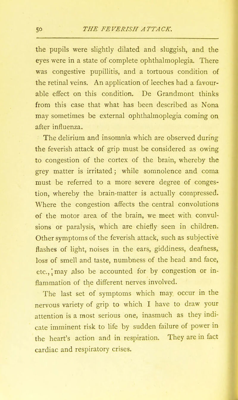 the pupils were slightly dilated and sluggish, and the eyes were in a state of complete ophthalmoplegia. There was congestive pupillitis, and a tortuous condition of the retinal veins. An application of leeches had a favour- able effect on this condition. De Grandmont thinks from this case that what has been described as Nona may sometimes be external ophthalmoplegia coming on after influenza. The delirium and insomnia which are observed during the feverish attack of grip must be considered as owing to congestion of the cortex of the brain, whereby the grey matter is irritated; while somnolence and coma must be referred to a more severe degree of conges- tion, whereby the brain-matter is actually compressed. Where the congestion affects the central convolutions of the motor area of the brain, we meet with convul- sions or paralysis, which are chiefly seen in children. Other symptoms of the feverish attack, such as subjective flashes of light, noises in the ears, giddiness, deafness, loss of smell and taste, numbness of the head and face, etc.,',may also be accounted for by congestion or in- flammation of the different nerves involved. The last set of symptoms which may occur in the nervous variety of grip to which I have to draw your attention is a most serious one, inasmuch as they indi- cate imminent risk to life by sudden failure of power in the heart's action and in respiration. They are in fact cardiac and respiratory crises.