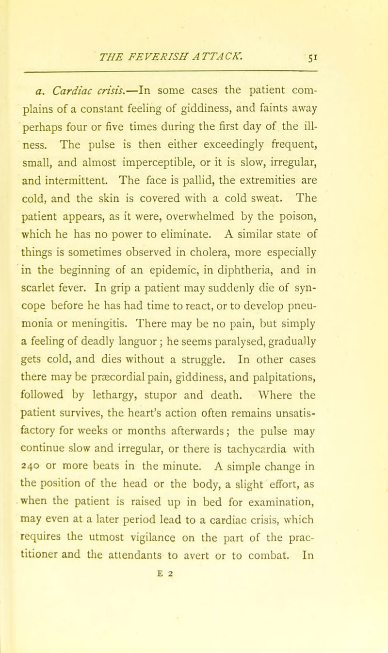a. Cardiac crisis.—In some cases the patient com- plains of a constant feeling of giddiness, and faints away perhaps four or five times during the first day of the ill- ness. The pulse is then either exceedingly frequent, small, and almost imperceptible, or it is slow, irregular, and intermittent. The face is pallid, the extremities are cold, and the skin is covered with a cold sweat. The patient appears, as it were, overwhelmed by the poison, which he has no power to eliminate. A similar state of things is sometimes observed in cholera, more especially in the beginning of an epidemic, in diphtheria, and in scarlet fever. In grip a patient may suddenly die of syn- cope before he has had time to react, or to develop pneu- monia or meningitis. There may be no pain, but simply a feeling of deadly languor; he seems paralysed, gradually gets cold, and dies without a struggle. In other cases there may be prsecordial pain, giddiness, and palpitations, followed by lethargy, stupor and death. Where the patient survives, the heart's action often remains unsatis- factory for weeks or months afterwards ; the pulse may continue slow and irregular, or there is tachycardia with 240 or more beats in the minute. A simple change in the position of the head or the body, a slight effort, as when the patient is raised up in bed for examination, may even at a later period lead to a cardiac crisis, which requires the utmost vigilance on the part of the prac- titioner and the attendants to avert or to combat. In £ 2