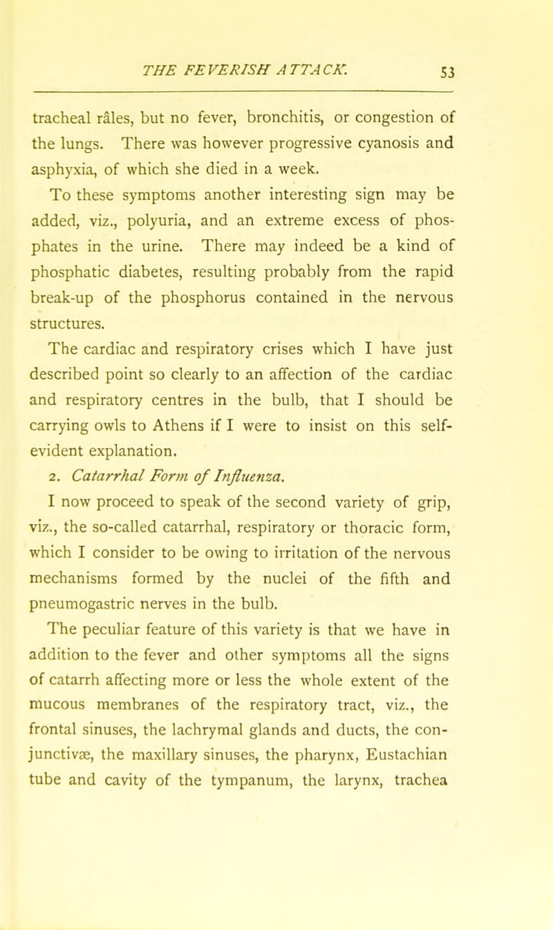 tracheal rales, but no fever, bronchitis, or congestion of the lungs. There was however progressive cyanosis and asphyxia, of which she died in a week. To these symptoms another interesting sign may be added, viz., polyuria, and an extreme excess of phos- phates in the urine. There may indeed be a kind of phosphatic diabetes, resulting probably from the rapid break-up of the phosphorus contained in the nervous structures. The cardiac and respiratory crises which I have just described point so clearly to an affection of the cardiac and respiratory centres in the bulb, that I should be carrying owls to Athens if I were to insist on this self- evident explanation. 2. Catarrhal Form of Influenza. I now proceed to speak of the second variety of grip, viz., the so-called catarrhal, respiratory or thoracic form, which I consider to be owing to irritation of the nervous mechanisms formed by the nuclei of the fifth and pneumogastric nerves in the bulb. The peculiar feature of this variety is that we have in addition to the fever and other symptoms all the signs of catarrh affecting more or less the whole extent of the mucous membranes of the respiratory tract, viz., the frontal sinuses, the lachrymal glands and ducts, the con- junctivae, the maxillary sinuses, the pharynx, Eustachian tube and cavity of the tympanum, the larynx, trachea