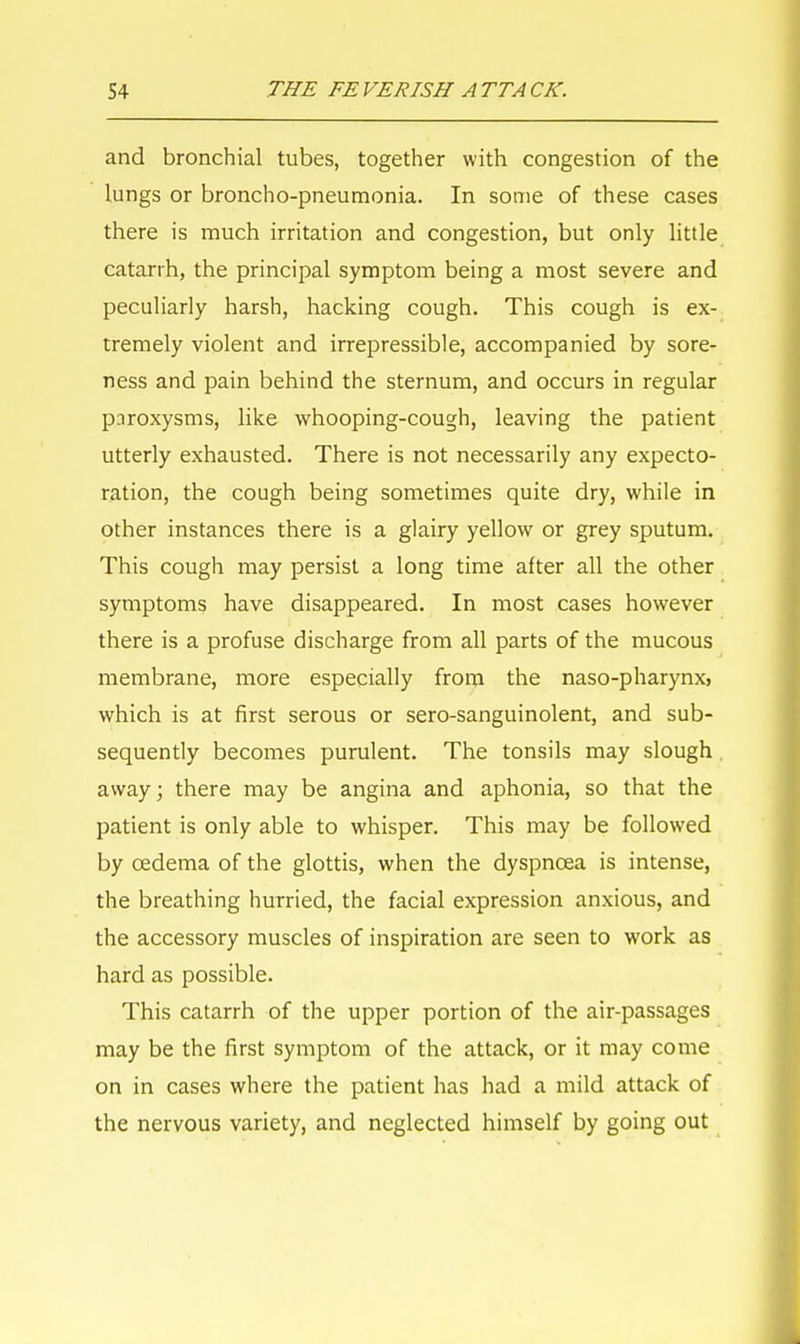 and bronchial tubes, together with congestion of the lungs or broncho-pneumonia. In some of these cases there is much irritation and congestion, but only little catarrh, the principal symptom being a most severe and peculiarly harsh, hacking cough. This cough is ex- tremely violent and irrepressible, accompanied by sore- ness and pain behind the sternum, and occurs in regular pnroxysms, like whooping-cough, leaving the patient utterly exhausted. There is not necessarily any expecto- ration, the cough being sometimes quite dry, while in other instances there is a glairy yellow or grey sputum. This cough may persist a long time after all the other symptoms have disappeared. In most cases however there is a profuse discharge from all parts of the mucous membrane, more especially from the naso-pharynx, which is at first serous or sero-sanguinolent, and sub- sequently becomes purulent. The tonsils may slough away; there may be angina and aphonia, so that the patient is only able to whisper. This may be followed by oedema of the glottis, when the dyspnoea is intense, the breathing hurried, the facial expression anxious, and the accessory muscles of inspiration are seen to work as hard as possible. This catarrh of the upper portion of the air-passages may be the first symptom of the attack, or it may come on in cases where the patient has had a mild attack of the nervous variety, and neglected himself by going out