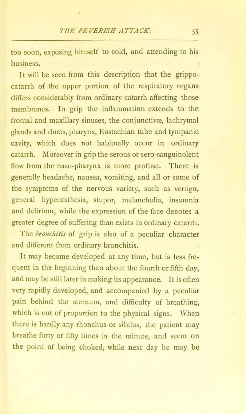 too soon, exposing himself to cold, and attending to his business. It will be seen from this description that the grippo- catarrh of the upper portion of the respiratory organs differs considerably from ordinary catarrh affecting those membranes. In grip the inflammation extends to the frontal and maxillary sinuses, the conjunctiva?, lachrymal glands and ducts, pharynx, Eustachian tube and tympanic cavity, which does not habitually occur in ordinary catarrh. Moreover in grip the serous or sero-sanguinolent flow from the naso-pharynx is more profuse. There is generally headache, nausea, vomiting, and all or some of the symptoms of the nervous variety, such as vertigo, general hyperesthesia, stupor, melancholia, insomnia and delirium, while the expression of the face denotes a greater degree of suffering than exists in ordinary catarrh. The bronchitis of grip is also of a peculiar character and different from ordinary bronchitis. It may become developed at any time, but is less fre- quent in the beginning than about the fourth or fifth day, and may be still later in making its appearance. It is often very rapidly developed, and accompanied by a peculiar pain behind the sternum, and difficulty of breathing, which is out of proportion to the physical signs. When there is hardly any rhonchus or sibilus, the patient may breathe forty or fifty times in the minute, and seem on the point of being choked, while next day he may be