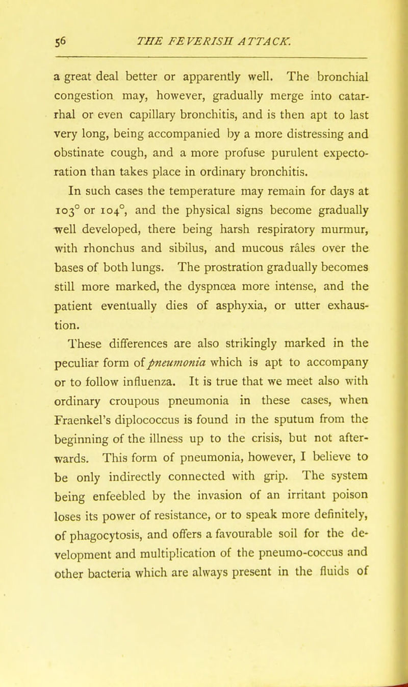 a great deal better or apparently well. The bronchial congestion may, however, gradually merge into catar- rhal or even capillary bronchitis, and is then apt to last very long, being accompanied by a more distressing and obstinate cough, and a more profuse purulent expecto- ration than takes place in ordinary bronchitis. In such cases the temperature may remain for days at 1030 or 104°, and the physical signs become gradually -well developed, there being harsh respiratory murmur, with rhonchus and sibilus, and mucous rales over the bases of both lungs. The prostration gradually becomes still more marked, the dyspnoea more intense, and the patient eventually dies of asphyxia, or utter exhaus- tion. These differences are also strikingly marked in the peculiar form of pneumonia which is apt to accompany or to follow influenza. It is true that we meet also with ordinary croupous pneumonia in these cases, when Fraenkel's diplococcus is found in the sputum from the beginning of the illness up to the crisis, but not after- wards. This form of pneumonia, however, I believe to be only indirectly connected with grip. The system being enfeebled by the invasion of an irritant poison loses its power of resistance, or to speak more definitely, of phagocytosis, and offers a favourable soil for the de- velopment and multiplication of the pneumo-coccus and other bacteria which are always present in the fluids of