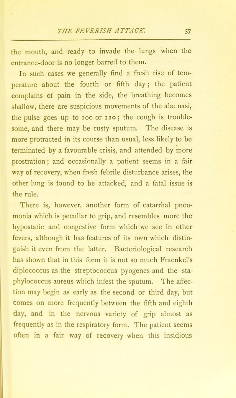 the mouth, and ready to invade the lungs when the entrance-door is no longer barred to them. In such cases we generally find a fresh rise of tem- perature about the fourth or fifth day; the patient complains of pain in the side, the breathing becomes shallow, there are suspicious movements of the alse nasi, the pulse goes up to 100 or 120; the cough is trouble- some, and there may be rusty sputum. The disease is more protracted in its course than usual, less likely to be terminated by a favourable crisis, and attended by more prostration; and occasionally a patient seems in a fair way of recovery, when fresh febrile disturbance arises, the other lung is found to be attacked, and a fatal issue is the rule. There is, however, another form of catarrhal pneu- monia which is peculiar to grip, and resembles more the hypostatic and congestive form which we see in other fevers, although it has features of its own which distin- guish it even from the latter. Bacteriological research has shown that in this form it is not so much Fraenkel's diplococcus as the streptococcus pyogenes and the sta- phylococcus aureus which infest the sputum. The affec- tion may begin as early as the second or third day, but comes on more frequently between the fifth and eighth day, and in the nervous variety of grip almost as frequently as in the respiratory form. The patient seems often in a fair way of recovery when this insidious