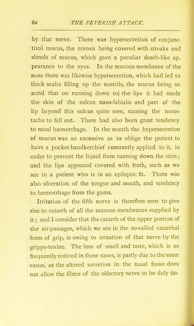 by that nerve. There was hypersecretion of conjunc- tival mucus, the cornea being covered with streaks and shreds of mucus, which gave a peculiar death-like ap- pearance to the eyes. In the mucous membrane of the nose there was likewise hypersecretion, which had led to thick scabs filling up the nostrils, the mucus being so acrid that on running down to| the' lips it had made the skin of the sulcus naso-labialis and part of the lip beyond this sulcus quite sore, causing the mous- tache to fall out. There had also been great tendency to nasal haemorrhage. In the mouth the hypersecretion of mucus was so excessive as to oblige the patient to have a pocket-handkerchief constantly applied to it, in order to prevent the liquid from running down the chin; and the lips appeared covered with froth, such as we see in a patient who is in an epileptic fit. There was also ulceration of the tongue and mouth, and tendency to haemorrhage from the gums. Irritation of the fifth nerve is therefore seen to give rise to catarrh of all the mucous membranes supplied by it 5 and I consider that the catarrh of the upper portion of the air-passages, which we see in the so-called catarrhal form of grip, is owing to irritation of that nerve by the grippo-toxine. The loss of smell and taste, which is so frequently noticed in these cases, is partly due to the same cause, as the altered secretion in the nasal fossre does not allow the fibres of the olfactory nerve to be duly im-