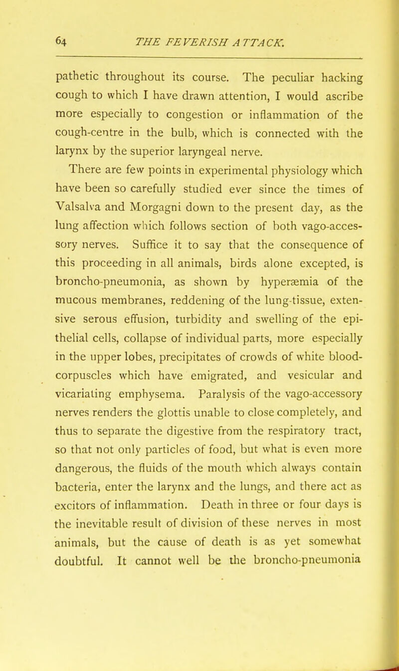 pathetic throughout its course. The peculiar hacking cough to which I have drawn attention, I would ascribe more especially to congestion or inflammation of the cough-centre in the bulb, which is connected with the larynx by the superior laryngeal nerve. There are few points in experimental physiology which have been so carefully studied ever since the times of Valsalva and Morgagni down to the present day, as the lung affection which follows section of both vago-acces- sory nerves. Suffice it to say that the consequence of this proceeding in all animals, birds alone excepted, is broncho-pneumonia, as shown by hyperaemia of the mucous membranes, reddening of the lung-tissue, exten- sive serous effusion, turbidity and swelling of the epi- thelial cells, collapse of individual parts, more especially in the upper lobes, precipitates of crowds of white blood- corpuscles which have emigrated, and vesicular and vicariating emphysema. Paralysis of the vago-accessory nerves renders the glottis unable to close completely, and thus to separate the digestive from the respiratory tract, so that not only particles of food, but what is even more dangerous, the fluids of the mouth which always contain bacteria, enter the larynx and the lungs, and there act as excitors of inflammation. Death in three or four days is the inevitable result of division of these nerves in most animals, but the cause of death is as yet somewhat doubtful. It cannot well be the broncho-pneumonia