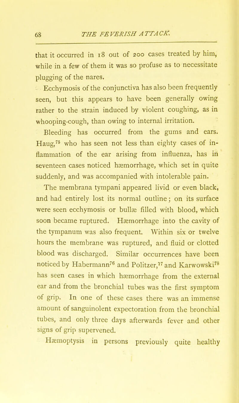 that it occurred in 18 out of 200 cases treated by him, while in a few of them it was so profuse as to necessitate plugging of the nares. Ecchymosis of the conjunctiva has also been frequently seen, but this appears to have been generally owing rather to the strain induced by violent coughing, as in whooping-cough, than owing to internal irritation. Bleeding has occurred from the gums and ears. Haug,75 who has seen not less than eighty cases of in- flammation of the ear arising from influenza, has in seventeen cases noticed hsemorrhage, which set in quite suddenly, and was accompanied with intolerable pain. The membrana tympani appeared livid or even black, and had entirely lost its normal outline; on its surface were seen ecchymosis or bullae filled with blood, which soon became ruptured. Haemorrhage into the cavity of the tympanum was also frequent. Within six or twelve hours the membrane was ruptured, and fluid or clotted blood was discharged. Similar occurrences have been noticed by Habermann76 and Politzer,77 and Karwowski78 has seen cases in which haemorrhage from the external ear and from the bronchial tubes was the first symptom of grip. In one of these cases there was an immense amount of sanguinolent expectoration from the bronchial tubes, and only three days afterwards fever and other signs of grip supervened. Haemoptysis in persons previously quite healthy