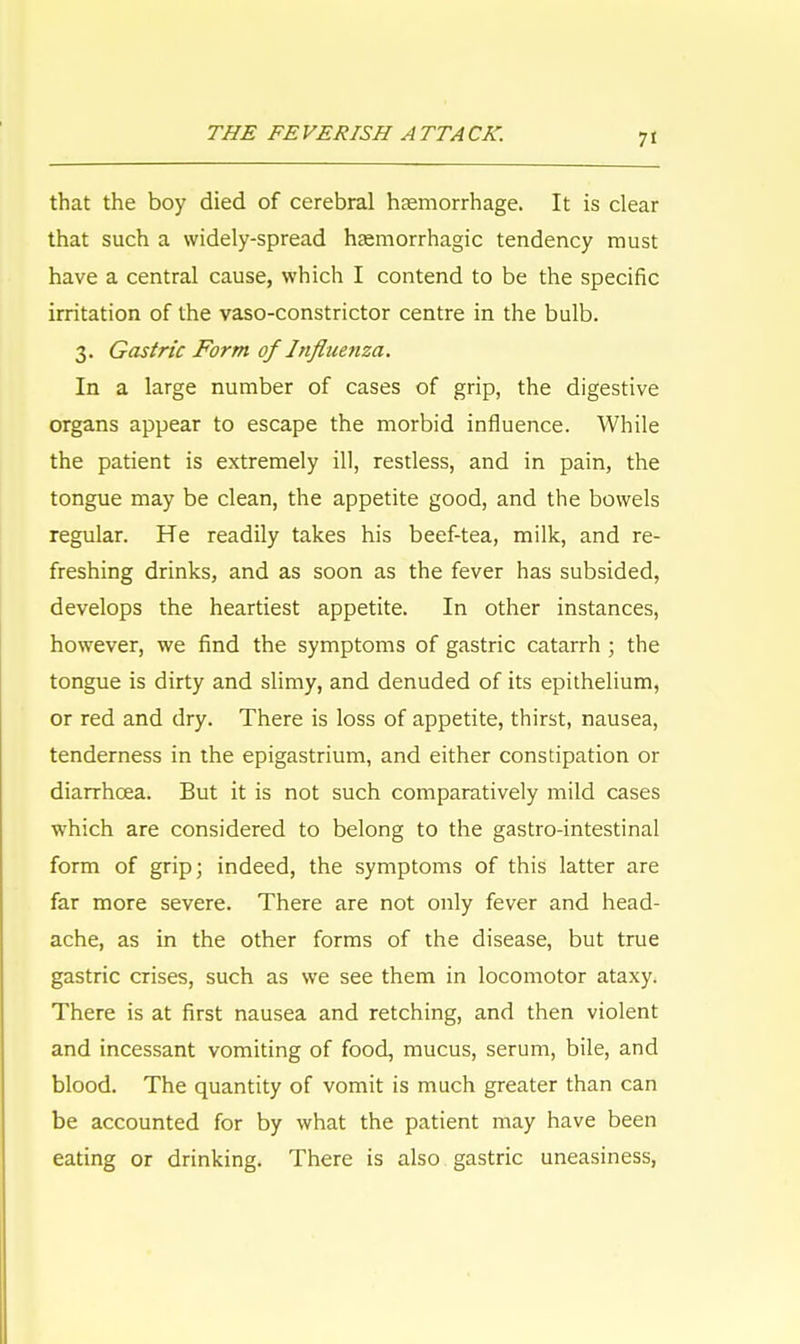 that the boy died of cerebral haemorrhage. It is clear that such a widely-spread haemorrhagic tendency must have a central cause, which I contend to be the specific irritation of the vaso-constrictor centre in the bulb. 3. Gastric Form of Influenza. In a large number of cases of grip, the digestive organs appear to escape the morbid influence. While the patient is extremely ill, restless, and in pain, the tongue may be clean, the appetite good, and the bowels regular. He readily takes his beef-tea, milk, and re- freshing drinks, and as soon as the fever has subsided, develops the heartiest appetite. In other instances, however, we find the symptoms of gastric catarrh ; the tongue is dirty and slimy, and denuded of its epithelium, or red and dry. There is loss of appetite, thirst, nausea, tenderness in the epigastrium, and either constipation or diarrhoea. But it is not such comparatively mild cases which are considered to belong to the gastro-intestinal form of grip; indeed, the symptoms of this latter are far more severe. There are not only fever and head- ache, as in the other forms of the disease, but true gastric crises, such as we see them in locomotor ataxy. There is at first nausea and retching, and then violent and incessant vomiting of food, mucus, serum, bile, and blood. The quantity of vomit is much greater than can be accounted for by what the patient may have been eating or drinking. There is also gastric uneasiness,