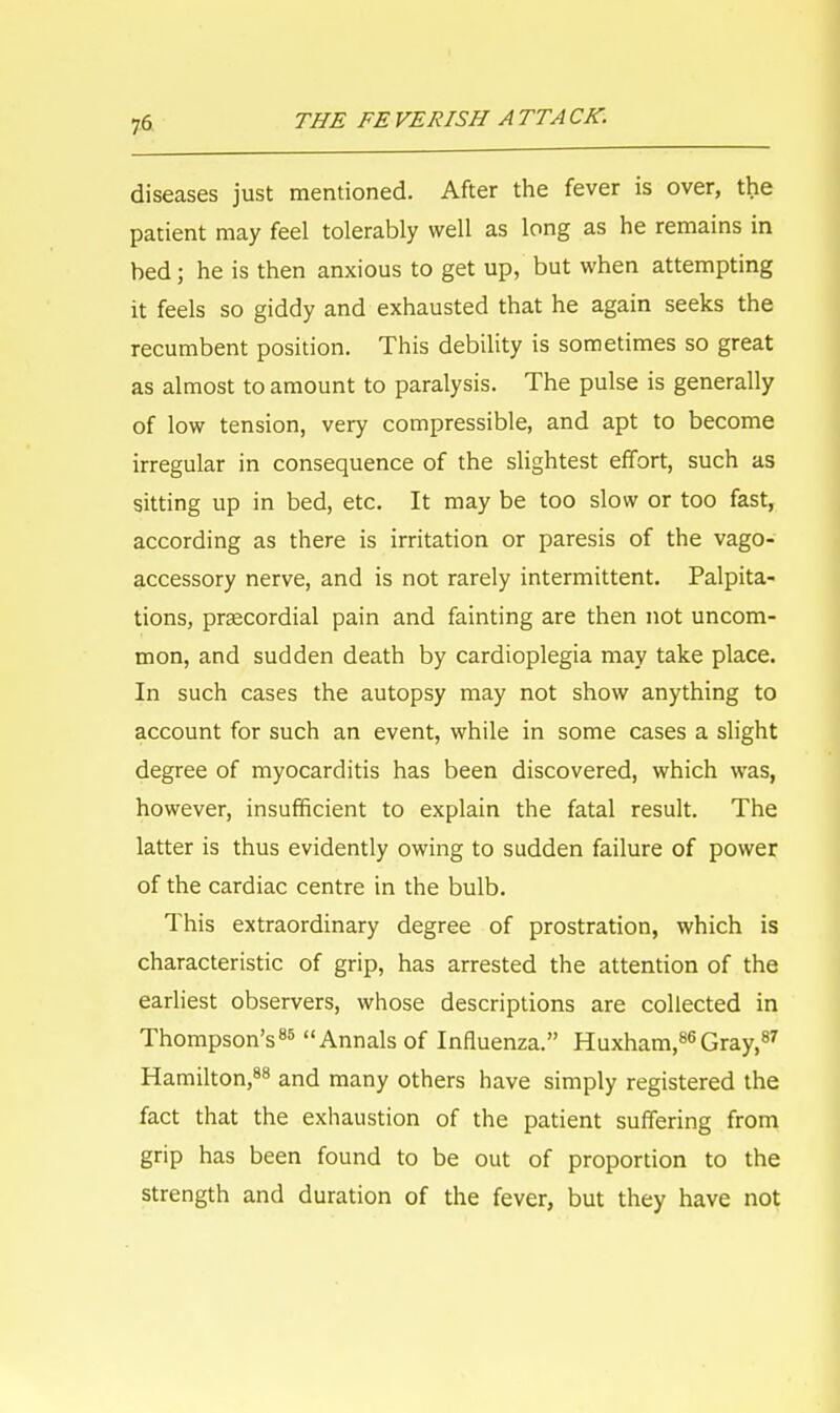 diseases just mentioned. After the fever is over, the patient may feel tolerably well as long as he remains in bed; he is then anxious to get up, but when attempting it feels so giddy and exhausted that he again seeks the recumbent position. This debility is sometimes so great as almost to amount to paralysis. The pulse is generally of low tension, very compressible, and apt to become irregular in consequence of the slightest effort, such as sitting up in bed, etc. It may be too slow or too fast, according as there is irritation or paresis of the vago- accessory nerve, and is not rarely intermittent. Palpita- tions, precordial pain and fainting are then not uncom- mon, and sudden death by cardioplegia may take place. In such cases the autopsy may not show anything to account for such an event, while in some cases a slight degree of myocarditis has been discovered, which was, however, insufficient to explain the fatal result. The latter is thus evidently owing to sudden failure of power of the cardiac centre in the bulb. This extraordinary degree of prostration, which is characteristic of grip, has arrested the attention of the earliest observers, whose descriptions are collected in Thompson's85 Annals of Influenza. Huxham,86Gray,87 Hamilton,88 and many others have simply registered the fact that the exhaustion of the patient suffering from grip has been found to be out of proportion to the strength and duration of the fever, but they have not