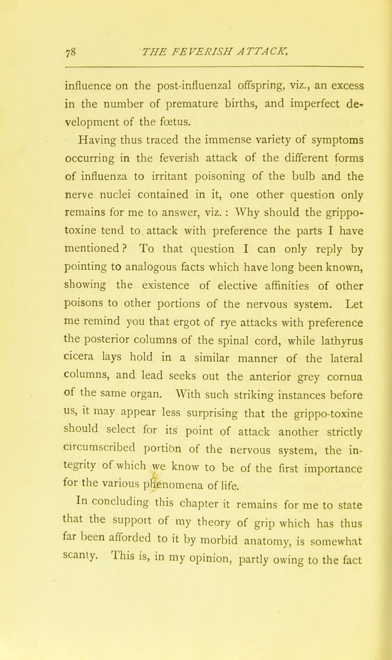 influence on the post-influenzal offspring, viz., an excess in the number of premature births, and imperfect de- velopment of the foetus. Having thus traced the immense variety of symptoms occurring in the feverish attack of the different forms of influenza to irritant poisoning of the bulb and the nerve nuclei contained in it, one other question only remains for me to answer, viz. : Why should the grippo- toxine tend to attack with preference the parts I have mentioned ? To that question I can only reply by pointing to analogous facts which have long been known, showing the existence of elective affinities of other poisons to other portions of the nervous system. Let me remind you that ergot of rye attacks with preference the posterior columns of the spinal cord, while lathyrus cicera lays hold in a similar manner of the lateral columns, and lead seeks out the anterior grey cornua of the same organ. With such striking instances before us, it may appear less surprising that the grippo-toxine should select for its point of attack another strictly circumscribed portion of the nervous system, the in- tegrity of which we know to be of the first importance for the various phenomena of life. In concluding this chapter it remains for me to state that the support of my theory of grip which has thus far been afforded to it by morbid anatomy, is somewhat scaniy. This is, in my opinion, partly owing to the fact