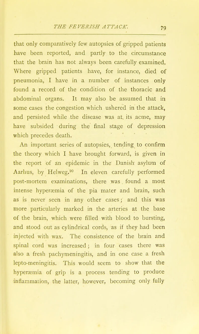 that only comparatively few autopsies of gripped patients have been reported, and partly to the circumstance that the brain has not always been carefully examined. Where gripped patients have, for instance, died of pneumonia, I have in a number of instances only found a record of the condition of the thoracic and abdominal organs. It may also be assumed that in some cases the congestion which ushered in the attack, and persisted while the disease was at. its acme, may have subsided during the final stage of depression which precedes death. An important series of autopsies, tending to confirm the theory which I have brought forward, is given in the report of an epidemic in the Danish asylum of Aarhus, by Helweg.90 In eleven carefully performed post-mortem examinations, there was . found a most intense hyperemia of the pia mater and brain, such as is never seen in any other cases; and this was more particularly marked in the arteries at the base of the brain, which were filled with blood to bursting, and stood out as cylindrical cords, as if they had been injected with wax. The consistence of the brain and spinal cord was increased; in four cases there was also a fresh pachymeningitis, and in one case a fresh lepto-meningitis. This would seem to show that the hypersemia of grip is a process tending to produce inflammation, the latter, however, becoming only fully