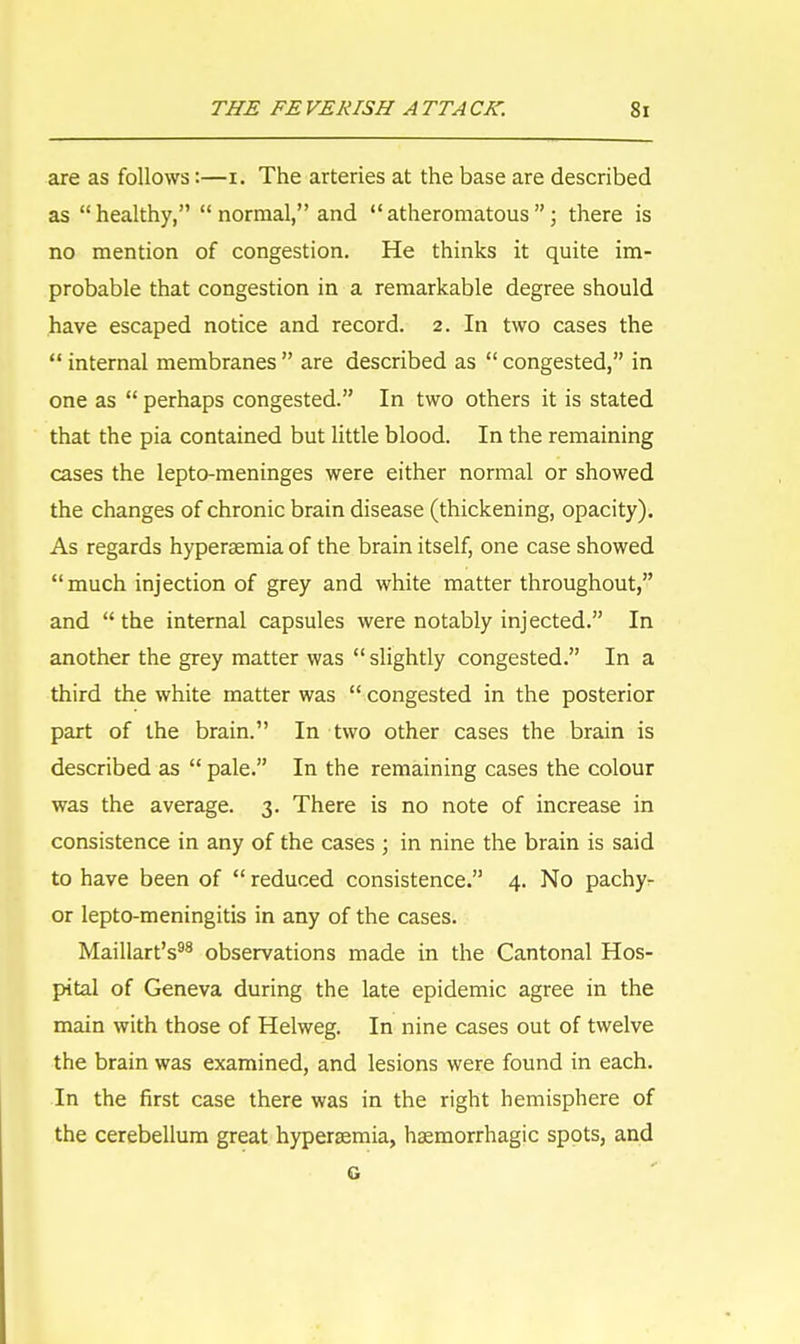 are as follows:—u The arteries at the base are described as healthy, normal, and atheromatous; there is no mention of congestion. He thinks it quite im- probable that congestion in a remarkable degree should have escaped notice and record. 2. In two cases the  internal membranes  are described as  congested, in one as  perhaps congested. In two others it is stated that the pia contained but little blood. In the remaining cases the lepto-meninges were either normal or showed the changes of chronic brain disease (thickening, opacity). As regards hyperaemia of the brain itself, one case showed much injection of grey and white matter throughout, and  the internal capsules were notably injected. In another the grey matter was  slightly congested. In a third the white matter was  congested in the posterior part of the brain. In two other cases the brain is described as  pale. In the remaining cases the colour was the average. 3. There is no note of increase in consistence in any of the cases ; in nine the brain is said to have been of  reduced consistence. 4. No pachy- or lepto-meningitis in any of the cases. Maillart's98 observations made in the Cantonal Hos- pital of Geneva during the late epidemic agree in the main with those of Helweg. In nine cases out of twelve the brain was examined, and lesions were found in each. In the first case there was in the right hemisphere of the cerebellum great hyperaemia, hemorrhagic spots, and G