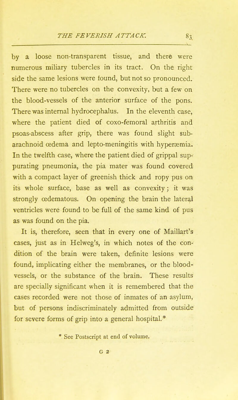 by a loose non-transparent tissue, and there were numerous miliary tubercles in its tract. On the right side the same lesions were found, but not so pronounced. There were no tubercles on the convexity, but a few on the blood-vessels of the anterior surface of the pons. There was internal hydrocephalus. In the eleventh case, where the patient died of coxo-femoral arthritis and psoas-abscess after grip, there was found slight sub- arachnoid oedema and lepto-meningitis with hyperaemia. In the twelfth case, where the patient died of grippal sup- purating pneumonia, the pia mater was found covered with a compact layer of greenish thick and ropy pus on its whole surface, base as well as convexity; it was strongly cedematous. On opening the brain the lateral ventricles were found to be full of the same kind of pus as was found on the pia. It is, therefore, seen that in every one of Maillart's cases, just as in Helweg's, in which notes of the con- dition of the brain were taken, definite lesions were found, implicating either the membranes, or the blood- vessels, or the substance of the brain. These results are specially significant when it is remembered that the cases recorded were not those of inmates of an asylum, but of persons indiscriminately admitted from outside for severe forms of grip into a general hospital* * See Postscript at end of volume. G 2