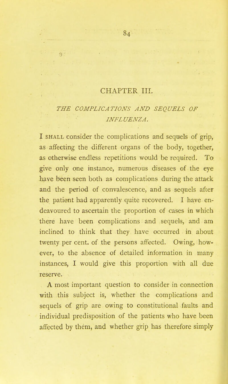 3 • CHAPTER III. THE COMPLICATIONS AND SEQUELS OF INFLUENZA. I shall consider the complications and sequels of grip, as affecting the different organs of the body, together, as otherwise endless repetitions would be required. To give only one instance, numerous diseases of the eye have been seen both as complications during the attack and the period of convalescence, and as sequels after the patient had apparently quite recovered. I have en- deavoured to ascertain the proportion of cases in which there have been complications and sequels, and am inclined to think that they have occurred in about twenty per cent, of the persons affected. Owing, how- ever, to the absence of detailed information in many instances, I would give this proportion with all due reserve. A most important question to consider in connection with this subject is, whether the complications and sequels of grip are owing to constitutional faults and individual predisposition of the patients who have been affected by them, and whether grip has therefore simply