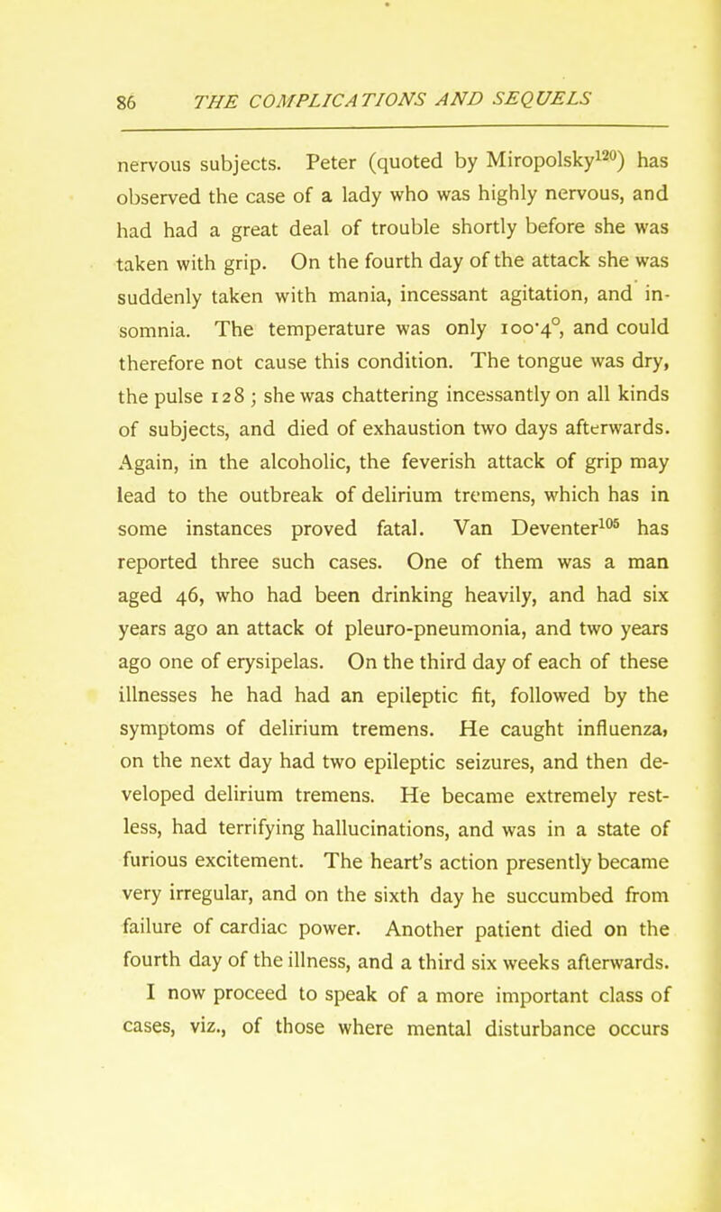 nervous subjects. Peter (quoted by Miropolsky120) has observed the case of a lady who was highly nervous, and had had a great deal of trouble shortly before she was taken with grip. On the fourth day of the attack she was suddenly taken with mania, incessant agitation, and in- somnia. The temperature was only 100-4°, and could therefore not cause this condition. The tongue was dry, the pulse 128 ; she was chattering incessantly on all kinds of subjects, and died of exhaustion two days afterwards. Again, in the alcoholic, the feverish attack of grip may lead to the outbreak of delirium tremens, which has in some instances proved fatal. Van Deventer105 has reported three such cases. One of them was a man aged 46, who had been drinking heavily, and had six years ago an attack of pleuro-pneumonia, and two years ago one of erysipelas. On the third day of each of these illnesses he had had an epileptic fit, followed by the symptoms of delirium tremens. He caught influenza, on the next day had two epileptic seizures, and then de- veloped delirium tremens. He became extremely rest- less, had terrifying hallucinations, and was in a state of furious excitement. The heart's action presently became very irregular, and on the sixth day he succumbed from failure of cardiac power. Another patient died on the fourth day of the illness, and a third six weeks afterwards. I now proceed to speak of a more important class of cases, viz., of those where mental disturbance occurs