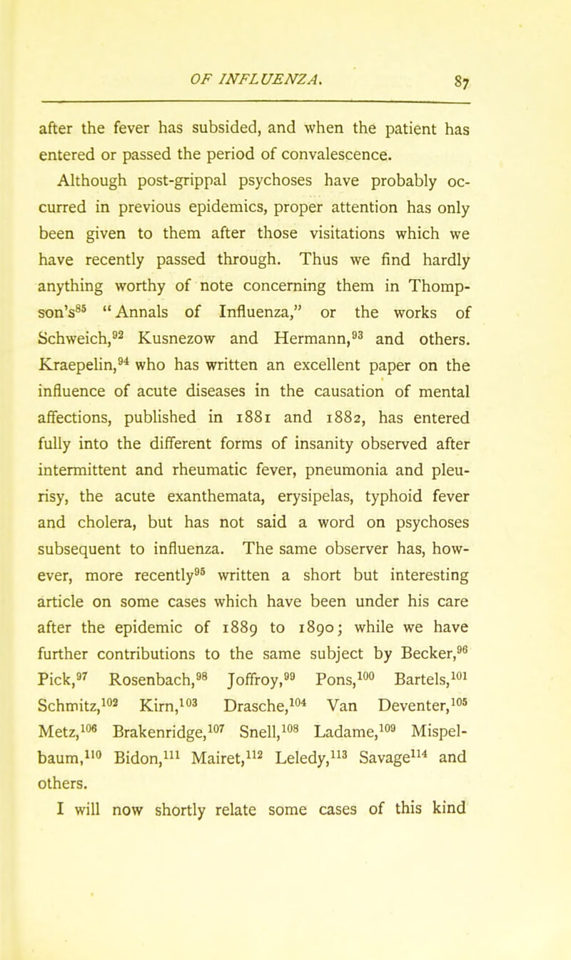 S1 after the fever has subsided, and when the patient has entered or passed the period of convalescence. Although post-grippal psychoses have probably oc- curred in previous epidemics, proper attention has only been given to them after those visitations which we have recently passed through. Thus we find hardly anything worthy of note concerning them in Thomp- son's85 Annals of Influenza, or the works of Schweich,92 Kusnezow and Hermann,93 and others. Kraepelin,94 who has written an excellent paper on the influence of acute diseases in the causation of mental affections, published in 1881 and 1882, has entered fully into the different forms of insanity observed after intermittent and rheumatic fever, pneumonia and pleu- risy, the acute exanthemata, erysipelas, typhoid fever and cholera, but has not said a word on psychoses subsequent to influenza. The same observer has, how- ever, more recently95 written a short but interesting article on some cases which have been under his care after the epidemic of 1889 to 1890; while we have further contributions to the same subject by Becker,96 Pick,97 Rosenbach,98 Joffroy,99 Pons,100 Bartels,101 Schmitz,102 Kirn,103 Drasche,104 Van Deventer,105 Metz,106 Brakenridge,107 Snell,108 Ladame,109 Mispel- baum,110 Bidon,111 Mairet,112 Leledy,113 Savage114 and others. I will now shortly relate some cases of this kind