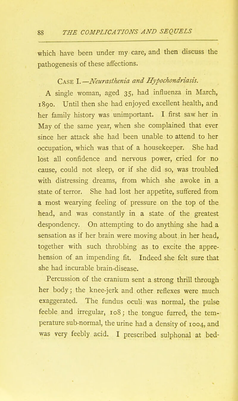 which have been under my care, and then discuss the pathogenesis of these affections. Case I.—Neurasthenia and Hypochondriasis. A single woman, aged 35, had influenza in March, 1890. Until then she had enjoyed excellent health, and her family history was unimportant. I first saw her in May of the same year, when she complained that ever since her attack she had been unable to attend to her occupation, which was that of a housekeeper. She had lost all confidence and nervous power, cried for no cause, could not sleep, or if she did so, was troubled with distressing dreams, from which she awoke in a state of terror. She had lost her appetite, suffered from a most wearying feeling of pressure on the top of the head, and was constantly in a state of the greatest despondency. On attempting to do anything she had a sensation as if her brain were moving about in her head, together with such throbbing as to excite the appre- hension of an impending fit. Indeed she felt sure that she had incurable brain-disease. Percussion of the cranium sent a strong thrill through her body; the knee-jerk and other reflexes were much exaggerated. The fundus oculi was normal, the pulse feeble and irregular, 108; the tongue furred, the tem- perature sub-normal, the urine had a density of 1004, and