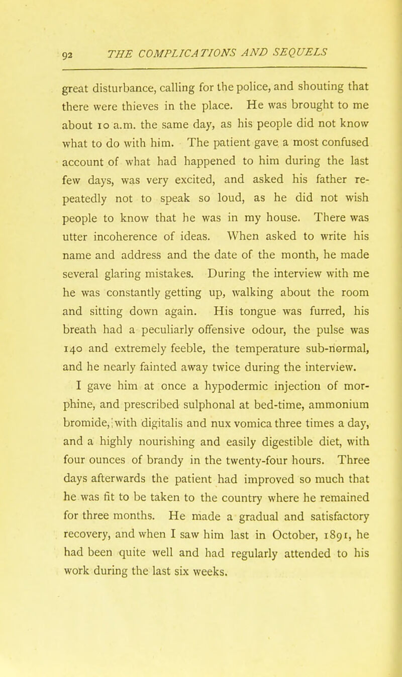 great disturbance, calling for the police, and shouting that there were thieves in the place. He was brought to me about 10 a.m. the same day, as his people did not know what to do with him. The patient gave a most confused account of what had happened to him during the last few days, was very excited, and asked his father re- peatedly not to speak so loud, as he did not wish people to know that he was in my house. There was utter incoherence of ideas. When asked to write his name and address and the date of the month, he made several glaring mistakes. During the interview with me he was constantly getting up, walking about the room and sitting down again. His tongue was furred, his breath had a peculiarly offensive odour, the pulse was 140 and extremely feeble, the temperature sub-normal, and he nearly fainted away twice during the interview. I gave him at once a hypodermic injection of mor- phine, and prescribed sulphonal at bed-time, ammonium bromide,; with digitalis and nux vomica three times a day, and a highly nourishing and easily digestible diet, with four ounces of brandy in the twenty-four hours. Three days afterwards the patient had improved so much that he was fit to be taken to the country where he remained for three months. He made a gradual and satisfactory recovery, and when I saw him last in October, 1891, he had been quite well and had regularly attended to his work during the last six weeks.