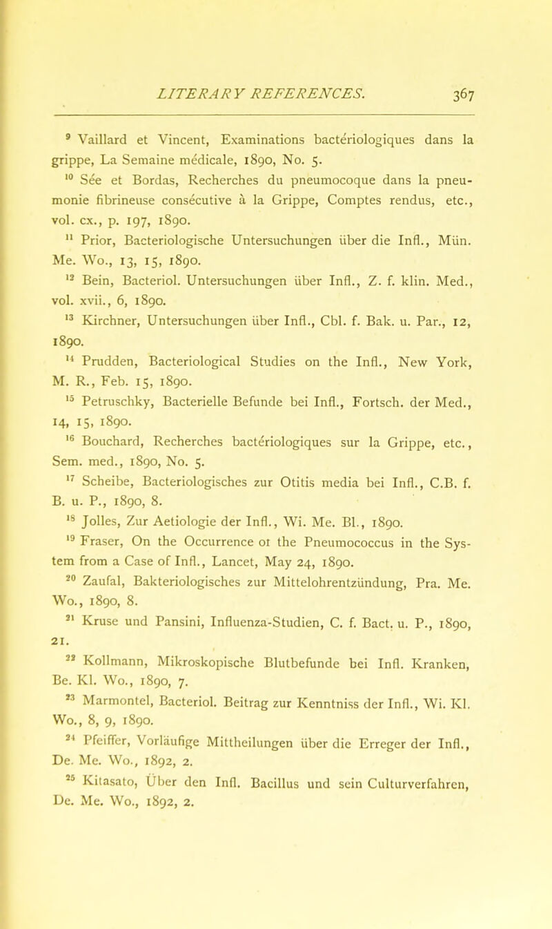 9 Vaillard et Vincent, Examinations bacteriologiques dans la grippe, La Semaine medicale, 1890, No. 5. 10 See et Bordas, Recherches du pneumocoque dans la pneu- monie fibrineuse consecutive a la Grippe, Comptes rendus, etc., vol. ex., p. 197, 1890. 11 Prior, Bacteriologische Untersuchungen iiber die Infl., Miin. Me. Wo., 13, 15, 1890. 12 Bein, Bacteriol. Untersuchungen iiber Infl., Z. f. klin. Med., vol. xvii., 6, 1890. 13 Kirchner, Untersuchungen iiber Infl., Cbl. f. Bak. u. Par., 12, 1890. M Prudden, Bacteriological Studies on the Infl., New York, M. R., Feb. 15, 1890. 13 Petruschky, Bacterielle Befunde bei Infl., Fortsch. der Med., 14, 15, 1890. 16 Bouchard, Recherches bacteriologiques sur la Grippe, etc., Sem. med., 1890, No. 5. 17 Scheibe, Bacteriologisches zur Otitis media bei Infl., C.B. f. B. u. P., 1890, 8. IS Jolles, Zur Aetiologie der Infl., Wi. Me. Bl., 1890. 19 Fraser, On the Occurrence ot the Pneumococcus in the Sys- tem from a Case of Infl., Lancet, May 24, 1890. 20 Zaufal, Bakteriologisches zur Mittelohrentziindung, Pra. Me. Wo., 1890, 8. 31 Kruse und Pansini, Influenza-Studien, C. f. Bact. u. P., 1S90, 21. 22 Kollmann, Mikroskopische Blutbefunde bei Infl. Kranken, Be. Kl. Wo., 1890, 7.  Marmontel, Bacteriol. Beitrag zur Kenntniss der Infl., Wi. Kl. Wo., 8, 9, 1890. 24 Pfeiffer, Vorlaufige Mittheilungen iiber die Erreger der Infl., De. Me. Wo., 1892, 2. 55 Kilasato, Uber den Infl. Bacillus und sein Culturverfahrcn, De. Me. Wo., 1892, 2.