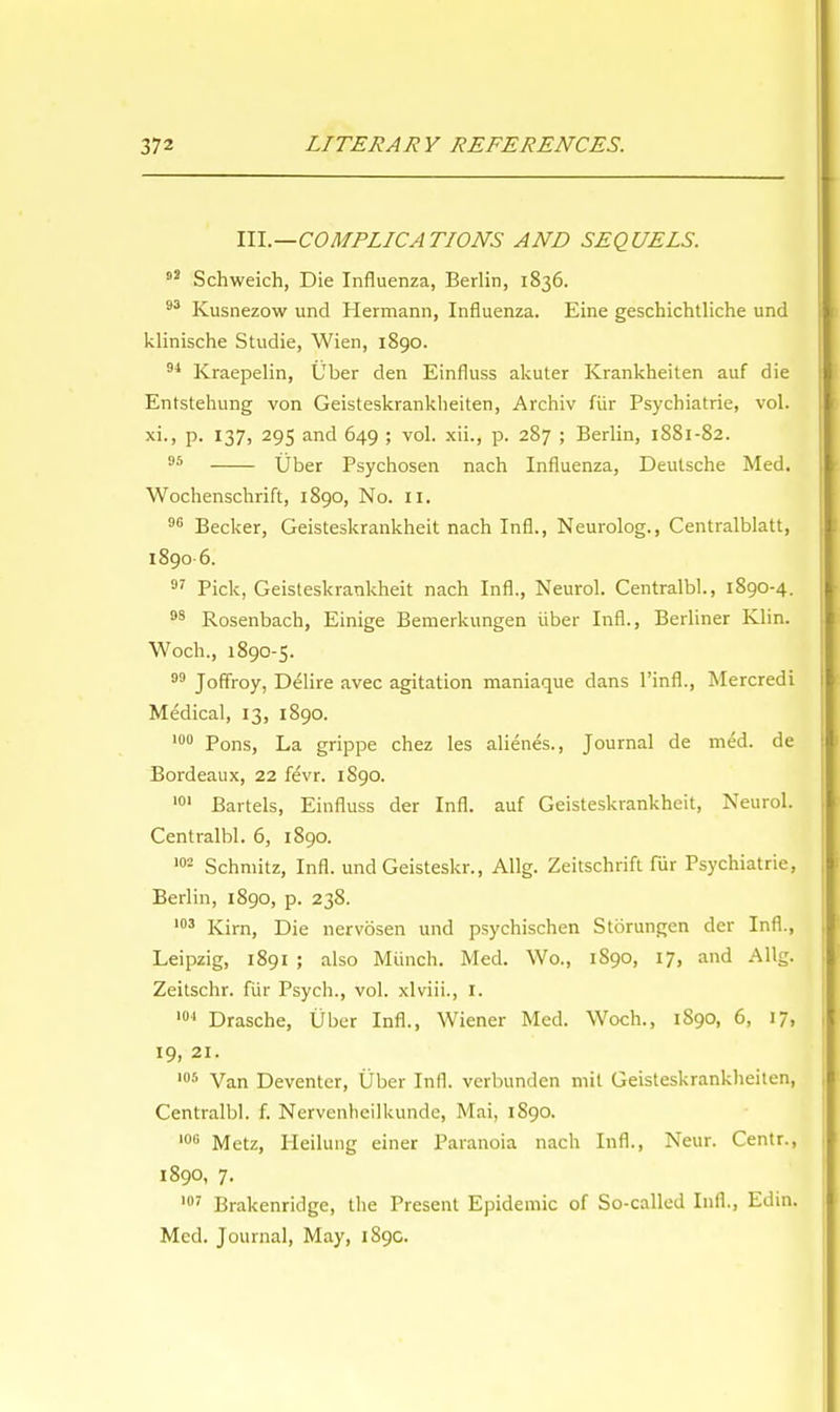 III.—COMPLICATIONS AND SEQUELS. 93 Schweich, Die Influenza, Berlin, 1836. 93 Kusnezow und Hermann, Influenza. Eine geschichtliche und klinische Studie, Wien, 1890. 94 Kraepelin, Uber den Einfluss akuter Krankheiten auf die Entstehung von Geisteskranklieiten, Archiv fiir Psychiatrie, vol. xi., p. 137, 295 and 649 ; vol. xii., p. 287 ; Berlin, 1881-82. 95 Uber Psychosen nach Influenza, Deutsche Med. Wochenschrift, 1890, No. II. 96 Becker, Geisteskrankheit nach InfL, Neurolog., Centralblatt, 1890 6. 97 Pick, Geisteskrankheit nach Infl., Neurol. Centralbl., 1890-4. 98 Rosenbach, Einige Bemerkungen iiber Infl., Berliner Klin. Woch., 1890-5. 99 Joffroy, Delire avec agitation maniaque dans l'infl., Mercredi Medical, 13, 1890. 100 Pons, La grippe chez les alienes., Journal de med. de Bordeaux, 22 fevr. 1S90. 101 Bartels, Einfluss der Infl. auf Geisteskrankheit, Neurol. Centralbl. 6, 1890. 102 Schmitz, Infl. und Geisteskr., Allg. Zeitschrift fur Psychiatrie, Berlin, 1890, p. 238. 103 Kirn, Die nervosen und psychischen Storungen der Infl., Leipzig, 1891 ; also Munch. Med. Wo., 1890, 17, and Allg. Zeitschr. fiir Psych., vol. xlviii., I. 101 Drasche, Uber Infl., Wiener Med. Woch., 1890, 6, 17, 19, 21. 105 Van Deventer, Uber Infl. verbunden mil Geisteskranklieiten, Centralbl. f. Nervenheilkunde, Mai, 1S90. 106 Metz, Iieilung einer Paranoia nach Infl., Neur. Centr., 1890, 7. 107 Brakenridge, the Present Epidemic of So-called Infl., Edin. Med. Journal, May, 189c.