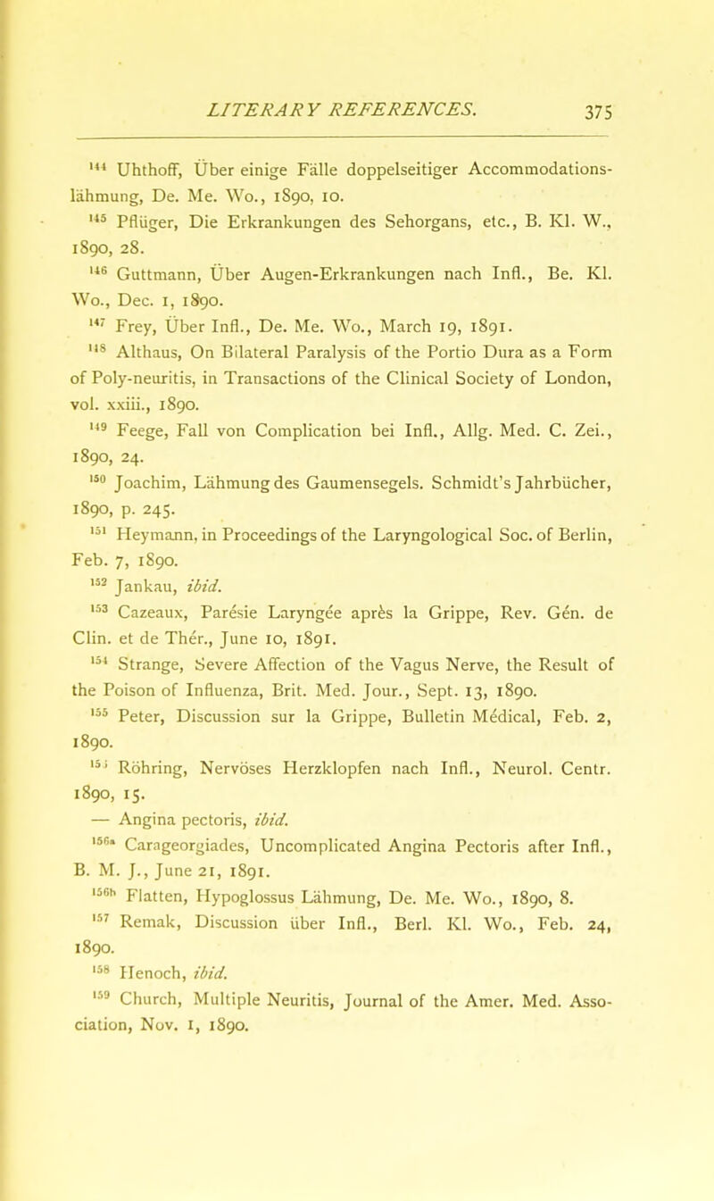 144 Uhthoff, Uber einige Falle doppelseitiger Accommodations- lahmung, De. Me. Wo., 1S90, 10. 145 Pfliiger, Die Erkrankungen des Sehorgans, etc., B. Kl. W., 1890, 28. 146 Guttmann, Uber Augen-Erkrankungen nach Infl., Be. Kl. Wo., Dec. 1, 1890. 147 Frey, Uber Infl., De. Me. Wo., March 19, 1891. 118 Althaus, On Bilateral Paralysis of the Portio Dura as a Form of Poly-neuritis, in Transactions of the Clinical Society of London, vol. xxiii., 1890. 149 jreegej jrau von Complication bei Infl., Allg. Med. C. Zei., 1890, 24. 150 Joachim, Lahmungdes Gaumensegels. Schmidt's Jahrbiicher, 1890, p. 245. 151 Heymann, in Proceedings of the Laryngological Soc. of Berlin, Feb. 7, 1890. 103 Jankau, ibid. 153 Cazeaux, Paresie Laryngee apres la Grippe, Rev. Gen. de Clin, et de Ther., June 10, 1891. 154 Strange, Severe Affection of the Vagus Nerve, the Result of the Poison of Influenza, Brit. Med. Jour., Sept. 13, 1890. 155 peterj Discussion sur la Grippe, Bulletin Medical, Feb. 2, 1890. 131 Rohring, Nervoses Herzklopfen nach Infl., Neurol. Centr. 1890, 15. — Angina pectoris, ibid. I5r Carageorgiades, Uncomplicated Angina Pectoris after Infl., B. M. J., June 21, 1891. ,56h Flatten, Hypoglossus Lahmung, De. Me. Wo., 1890, 8. 157 Remak, Discussion uber Infl., Berl. Kl. Wo., Feb. 24, 1890. 158 Henoch, ibid. 159 Church, Multiple Neuritis, Journal of the Amer. Med. Asso- ciation, Nov. 1, 1890.